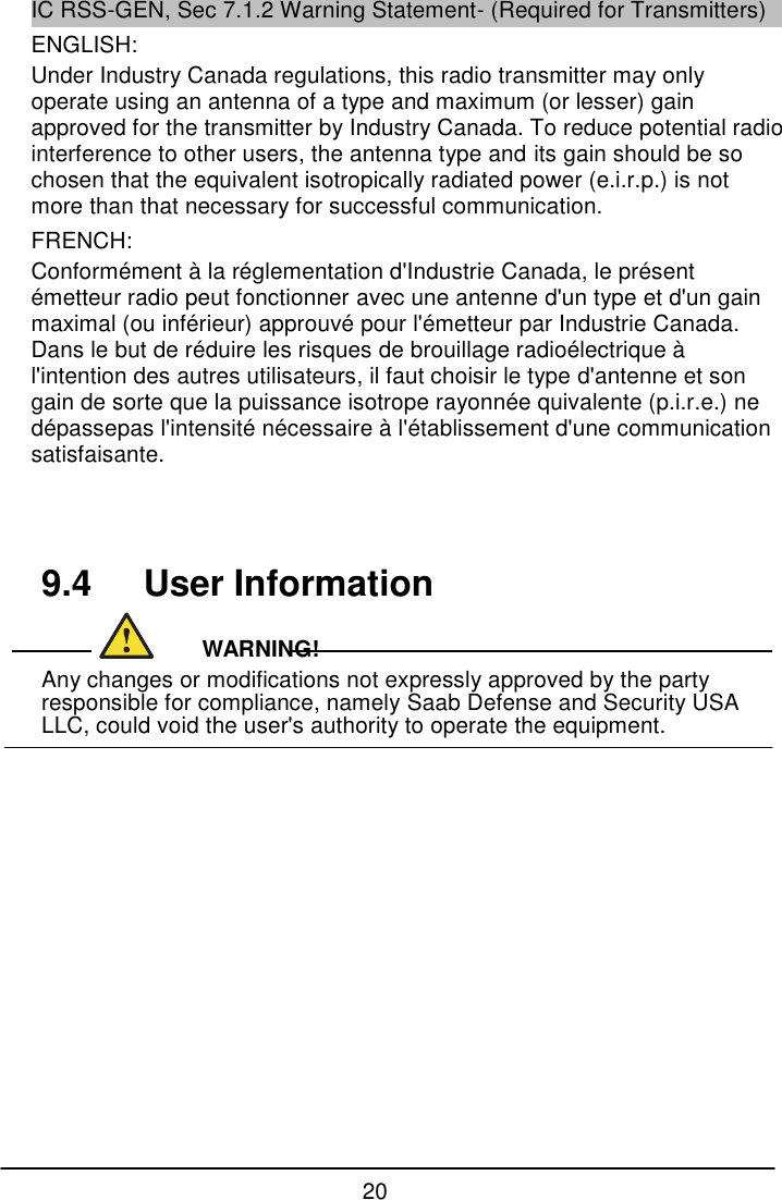 20  IC RSS-GEN, Sec 7.1.2 Warning Statement- (Required for Transmitters) ENGLISH: Under Industry Canada regulations, this radio transmitter may only operate using an antenna of a type and maximum (or lesser) gain approved for the transmitter by Industry Canada. To reduce potential radio interference to other users, the antenna type and its gain should be so chosen that the equivalent isotropically radiated power (e.i.r.p.) is not more than that necessary for successful communication. FRENCH:  Conform&eacute;ment &agrave; la r&eacute;glementation d'Industrie Canada, le pr&eacute;sent &eacute;metteur radio peut fonctionner avec une antenne d'un type et d'un gain maximal (ou inf&eacute;rieur) approuv&eacute; pour l'&eacute;metteur par Industrie Canada. Dans le but de r&eacute;duire les risques de brouillage radio&eacute;lectrique &agrave; l'intention des autres utilisateurs, il faut choisir le type d'antenne et son gain de sorte que la puissance isotrope rayonn&eacute;e quivalente (p.i.r.e.) ne d&eacute;passepas l'intensit&eacute; n&eacute;cessaire &agrave; l'&eacute;tablissement d'une communication satisfaisante.     9.4   User Information                                    WARNING! Any changes or modifications not expressly approved by the party responsible for compliance, namely Saab Defense and Security USA LLC, could void the user's authority to operate the equipment.           