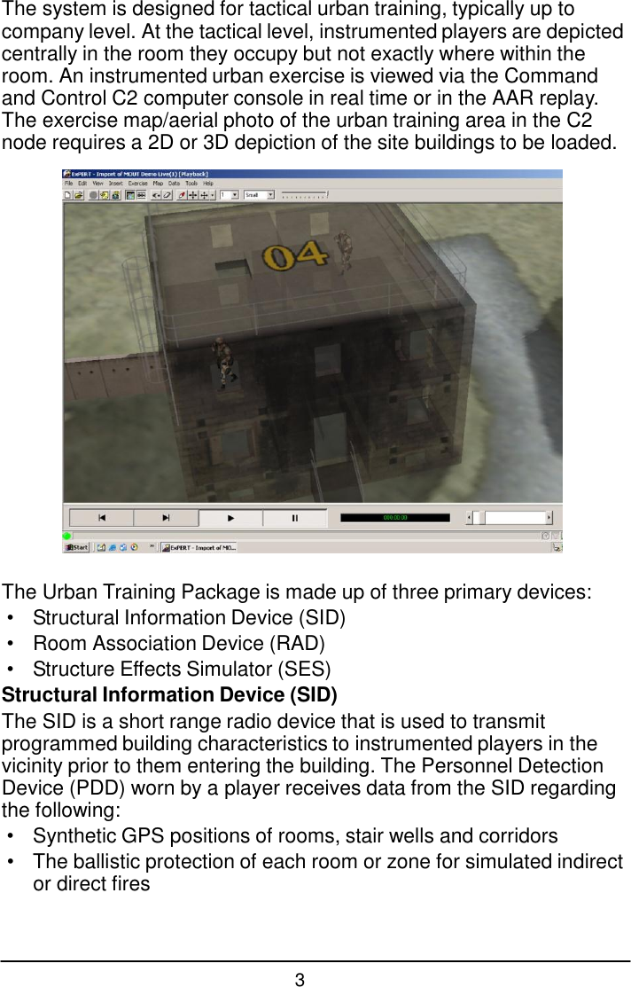 3  The system is designed for tactical urban training, typically up to company level. At the tactical level, instrumented players are depicted centrally in the room they occupy but not exactly where within the room. An instrumented urban exercise is viewed via the Command and Control C2 computer console in real time or in the AAR replay. The exercise map/aerial photo of the urban training area in the C2 node requires a 2D or 3D depiction of the site buildings to be loaded.    The Urban Training Package is made up of three primary devices: &bull;  Structural Information Device (SID) &bull;  Room Association Device (RAD) &bull;  Structure Effects Simulator (SES) Structural Information Device (SID) The SID is a short range radio device that is used to transmit programmed building characteristics to instrumented players in the vicinity prior to them entering the building. The Personnel Detection Device (PDD) worn by a player receives data from the SID regarding the following: &bull;  Synthetic GPS positions of rooms, stair wells and corridors &bull; The ballistic protection of each room or zone for simulated indirect or direct fires 