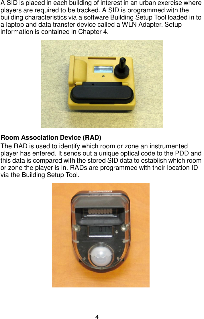 4  A SID is placed in each building of interest in an urban exercise where players are required to be tracked. A SID is programmed with the building characteristics via a software Building Setup Tool loaded in to a laptop and data transfer device called a WLN Adapter. Setup information is contained in Chapter 4.    Room Association Device (RAD) The RAD is used to identify which room or zone an instrumented player has entered. It sends out a unique optical code to the PDD and this data is compared with the stored SID data to establish which room or zone the player is in. RADs are programmed with their location ID via the Building Setup Tool.   