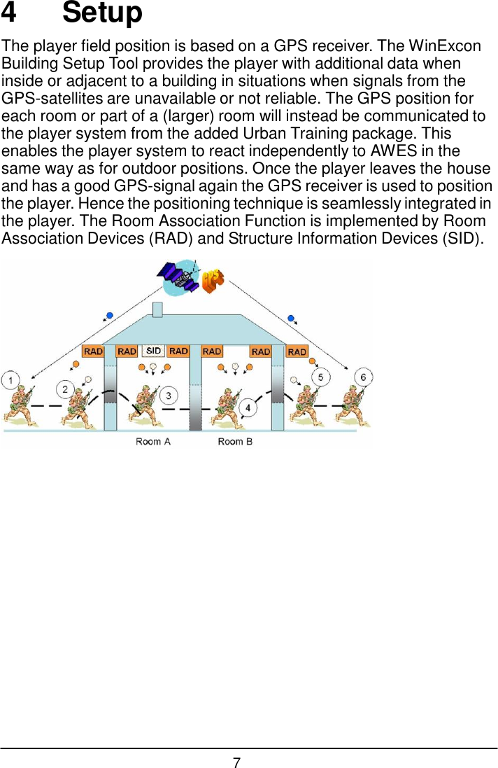 7  4  Setup  The player field position is based on a GPS receiver. The WinExcon Building Setup Tool provides the player with additional data when inside or adjacent to a building in situations when signals from the GPS-satellites are unavailable or not reliable. The GPS position for each room or part of a (larger) room will instead be communicated to the player system from the added Urban Training package. This enables the player system to react independently to AWES in the same way as for outdoor positions. Once the player leaves the house and has a good GPS-signal again the GPS receiver is used to position the player. Hence the positioning technique is seamlessly integrated in the player. The Room Association Function is implemented by Room Association Devices (RAD) and Structure Information Devices (SID).   