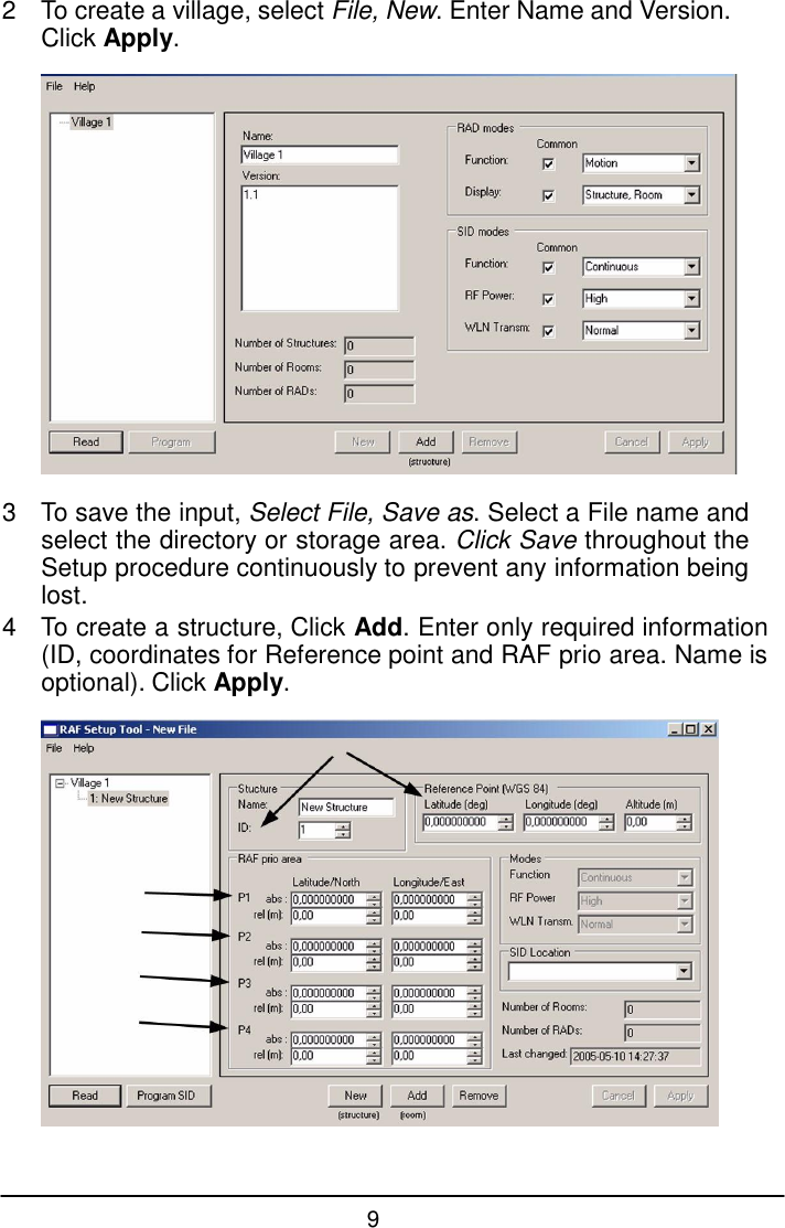 9  2  To create a village, select File, New. Enter Name and Version. Click Apply.    3  To save the input, Select File, Save as. Select a File name and select the directory or storage area. Click Save throughout the Setup procedure continuously to prevent any information being lost. 4  To create a structure, Click Add. Enter only required information (ID, coordinates for Reference point and RAF prio area. Name is optional). Click Apply.   