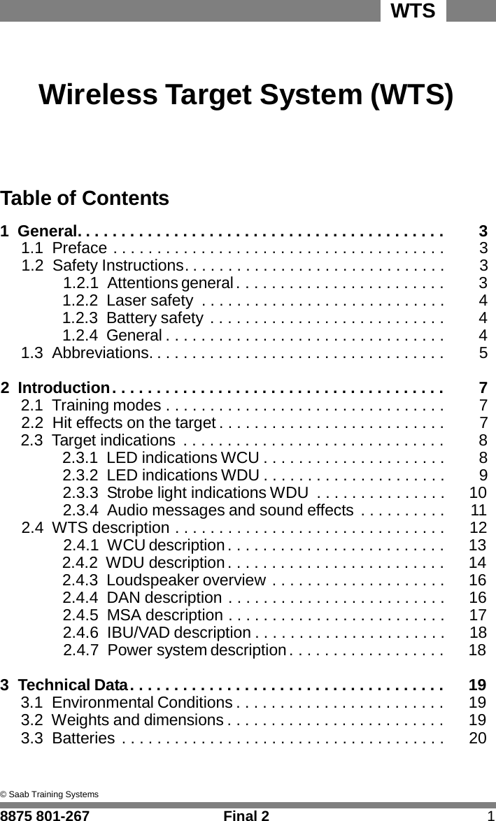 WTS      Wireless Target System (WTS)      Table of Contents  1  General. . . . . . . . . . . . . . . . . . . . . . . . . . . . . . . . . . . . . . . . . .  3 1.1 Preface . . . . . . . . . . . . . . . . . . . . . . . . . . . . . . . . . . . . . .  3 1.2 Safety Instructions. . . . . . . . . . . . . . . . . . . . . . . . . . . . . .  3 1.2.1  Attentions general . . . . . . . . . . . . . . . . . . . . . . . .  3 1.2.2 Laser safety  . . . . . . . . . . . . . . . . . . . . . . . . . . . .  4 1.2.3  Battery safety . . . . . . . . . . . . . . . . . . . . . . . . . . .  4 1.2.4 General . . . . . . . . . . . . . . . . . . . . . . . . . . . . . . . .  4 1.3 Abbreviations. . . . . . . . . . . . . . . . . . . . . . . . . . . . . . . . . .  5  2 Introduction . . . . . . . . . . . . . . . . . . . . . . . . . . . . . . . . . . . . . .  7 2.1  Training modes . . . . . . . . . . . . . . . . . . . . . . . . . . . . . . . .  7 2.2 Hit effects on the target . . . . . . . . . . . . . . . . . . . . . . . . . .  7 2.3  Target indications  . . . . . . . . . . . . . . . . . . . . . . . . . . . . . .  8 2.3.1 LED indications WCU . . . . . . . . . . . . . . . . . . . . .  8 2.3.2 LED indications WDU . . . . . . . . . . . . . . . . . . . . .  9 2.3.3  Strobe light indications WDU  . . . . . . . . . . . . . . .  10 2.3.4  Audio messages and sound effects . . . . . . . . . .  11 2.4 WTS description . . . . . . . . . . . . . . . . . . . . . . . . . . . . . . .  12 2.4.1 WCU description . . . . . . . . . . . . . . . . . . . . . . . . .  13 2.4.2 WDU description . . . . . . . . . . . . . . . . . . . . . . . . .  14 2.4.3 Loudspeaker overview . . . . . . . . . . . . . . . . . . . .  16 2.4.4 DAN description . . . . . . . . . . . . . . . . . . . . . . . . .  16 2.4.5 MSA description . . . . . . . . . . . . . . . . . . . . . . . . .  17 2.4.6 IBU/VAD description . . . . . . . . . . . . . . . . . . . . . .  18 2.4.7  Power system description . . . . . . . . . . . . . . . . . .  18  3  Technical Data . . . . . . . . . . . . . . . . . . . . . . . . . . . . . . . . . . . .  19 3.1 Environmental Conditions . . . . . . . . . . . . . . . . . . . . . . . .  19 3.2  Weights and dimensions . . . . . . . . . . . . . . . . . . . . . . . . .  19 3.3 Batteries . . . . . . . . . . . . . . . . . . . . . . . . . . . . . . . . . . . . .  20    &copy; Saab Training Systems  8875 801-267  Final 2  1 