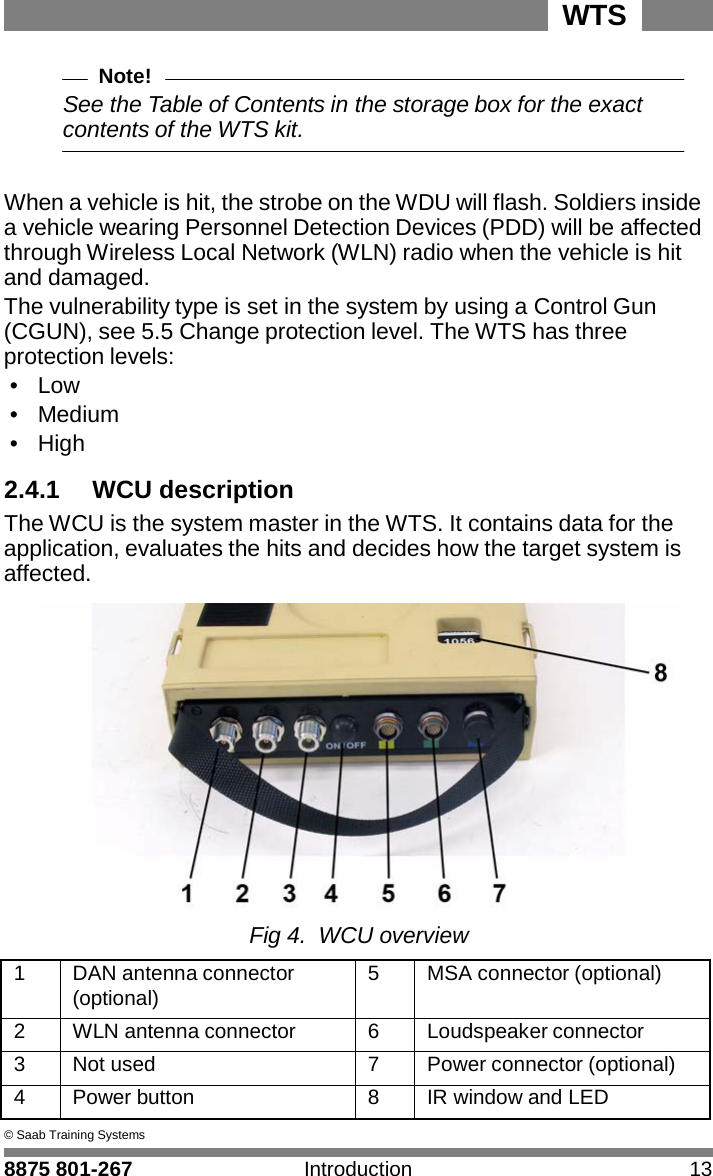 WTS 8875 801-267 Introduction 13   2 Note! See the Table of Contents in the storage box for the exact contents of the WTS kit.   When a vehicle is hit, the strobe on the WDU will flash. Soldiers inside a vehicle wearing Personnel Detection Devices (PDD) will be affected through Wireless Local Network (WLN) radio when the vehicle is hit and damaged. The vulnerability type is set in the system by using a Control Gun (CGUN), see 5.5 Change protection level. The WTS has three protection levels: &bull;  Low &bull;  Medium &bull;  High  2.4.1 WCU description The WCU is the system master in the WTS. It contains data for the application, evaluates the hits and decides how the target system is affected.   Fig 4.  WCU overview  1 DAN antenna connector (optional) 5 MSA connector (optional) 2 WLN antenna connector 6 Loudspeaker connector 3 Not used 7 Power connector (optional) 4 Power button 8 IR window and LED &copy; Saab Training Systems 