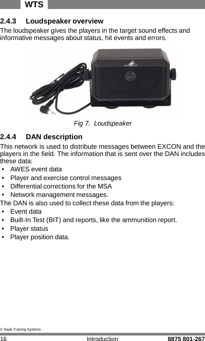 WTS 16 Introduction 8875 801-267    2.4.3    Loudspeaker overview The loudspeaker gives the players in the target sound effects and informative messages about status, hit events and errors.   Fig 7. Loudspeaker  2.4.4    DAN description This network is used to distribute messages between EXCON and the players in the field. The information that is sent over the DAN includes these data: &bull;   AWES event data &bull;   Player and exercise control messages &bull;   Differential corrections for the MSA &bull;   Network management messages. The DAN is also used to collect these data from the players: &bull;   Event data &bull;   Built-In Test (BIT) and reports, like the ammunition report. &bull;   Player status &bull;   Player position data.               &copy; Saab Training Systems 