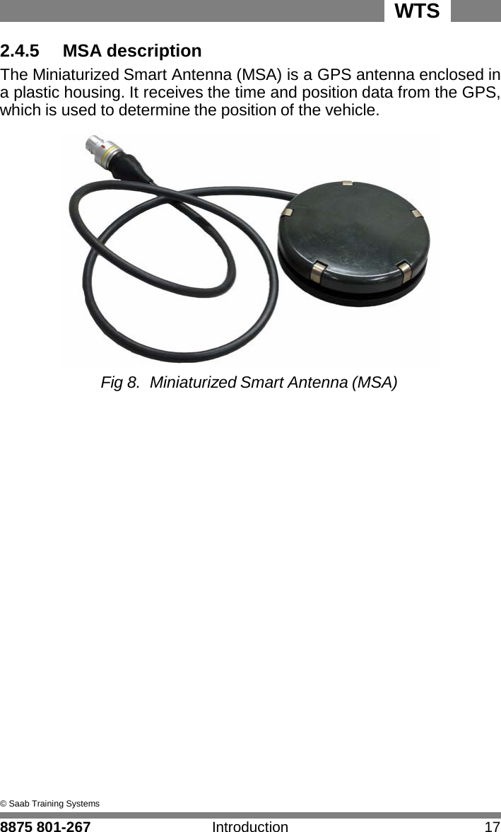 WTS 8875 801-267 Introduction 17   2 2.4.5    MSA description The Miniaturized Smart Antenna (MSA) is a GPS antenna enclosed in a plastic housing. It receives the time and position data from the GPS, which is used to determine the position of the vehicle.   Fig 8. Miniaturized Smart Antenna (MSA)                            &copy; Saab Training Systems 