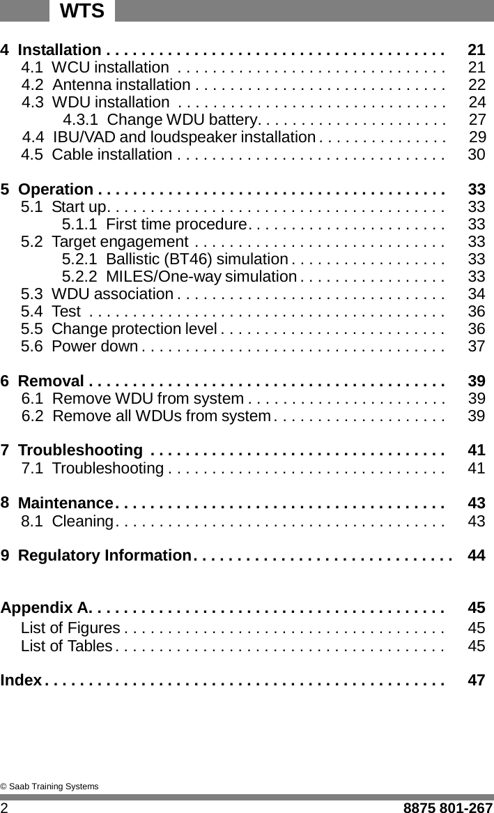 WTS   4  Installation . . . . . . . . . . . . . . . . . . . . . . . . . . . . . . . . . . . . . . .  21 4.1 WCU installation  . . . . . . . . . . . . . . . . . . . . . . . . . . . . . . .  21 4.2 Antenna installation . . . . . . . . . . . . . . . . . . . . . . . . . . . . .  22 4.3 WDU installation  . . . . . . . . . . . . . . . . . . . . . . . . . . . . . . .  24 4.3.1  Change WDU battery. . . . . . . . . . . . . . . . . . . . . .  27 4.4 IBU/VAD and loudspeaker installation . . . . . . . . . . . . . . .  29 4.5 Cable installation . . . . . . . . . . . . . . . . . . . . . . . . . . . . . . .  30  5  Operation . . . . . . . . . . . . . . . . . . . . . . . . . . . . . . . . . . . . . . . .  33 5.1 Start up. . . . . . . . . . . . . . . . . . . . . . . . . . . . . . . . . . . . . . . 33  5.1.1  First time procedure. . . . . . . . . . . . . . . . . . . . . . . 33 5.2 Target engagement . . . . . . . . . . . . . . . . . . . . . . . . . . . . . 33  5.2.1  Ballistic (BT46) simulation . . . . . . . . . . . . . . . . . . 33  5.2.2  MILES/One-way simulation . . . . . . . . . . . . . . . . . 33 5.3 WDU association . . . . . . . . . . . . . . . . . . . . . . . . . . . . . . . 34 5.4 Test  . . . . . . . . . . . . . . . . . . . . . . . . . . . . . . . . . . . . . . . . . 36 5.5 Change protection level . . . . . . . . . . . . . . . . . . . . . . . . . . 36 5.6 Power down . . . . . . . . . . . . . . . . . . . . . . . . . . . . . . . . . . . 37  6  Removal . . . . . . . . . . . . . . . . . . . . . . . . . . . . . . . . . . . . . . . . .  39 6.1 Remove WDU from system . . . . . . . . . . . . . . . . . . . . . . .  39 6.2 Remove all WDUs from system . . . . . . . . . . . . . . . . . . . .  39  7  Troubleshooting  . . . . . . . . . . . . . . . . . . . . . . . . . . . . . . . . . .  41 7.1 Troubleshooting . . . . . . . . . . . . . . . . . . . . . . . . . . . . . . . .  41  8 Maintenance . . . . . . . . . . . . . . . . . . . . . . . . . . . . . . . . . . . . . .  43 8.1 Cleaning . . . . . . . . . . . . . . . . . . . . . . . . . . . . . . . . . . . . . .  43  9 Regulatory Information . . . . . . . . . . . . . . . . . . . . . . . . . . . . . .  44   Appendix A. . . . . . . . . . . . . . . . . . . . . . . . . . . . . . . . . . . . . . . . . 45 List of Figures . . . . . . . . . . . . . . . . . . . . . . . . . . . . . . . . . . . . . 45 List of Tables . . . . . . . . . . . . . . . . . . . . . . . . . . . . . . . . . . . . . . 45  Index . . . . . . . . . . . . . . . . . . . . . . . . . . . . . . . . . . . . . . . . . . . . . .  47       &copy; Saab Training Systems  2  8875 801-267 