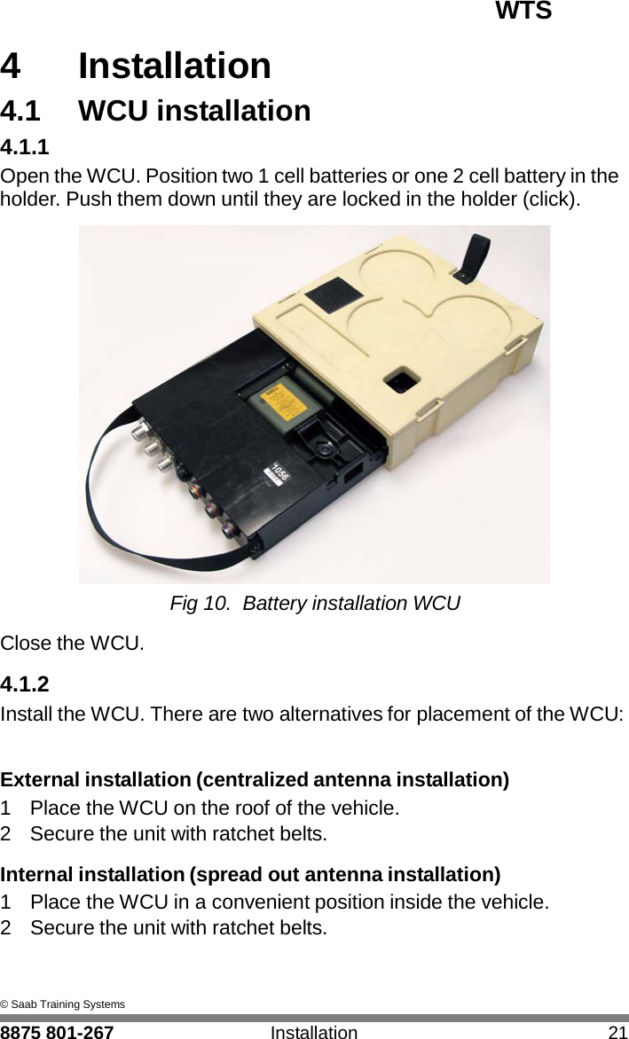 WTS 8875 801-267 Installation 21   4 4  Installation 4.1  WCU installation 4.1.1 Open the WCU. Position two 1 cell batteries or one 2 cell battery in the holder. Push them down until they are locked in the holder (click).   Fig 10.  Battery installation WCU  Close the WCU.  4.1.2 Install the WCU. There are two alternatives for placement of the WCU:   External installation (centralized antenna installation) 1  Place the WCU on the roof of the vehicle. 2  Secure the unit with ratchet belts.  Internal installation (spread out antenna installation) 1  Place the WCU in a convenient position inside the vehicle. 2  Secure the unit with ratchet belts.    &copy; Saab Training Systems 