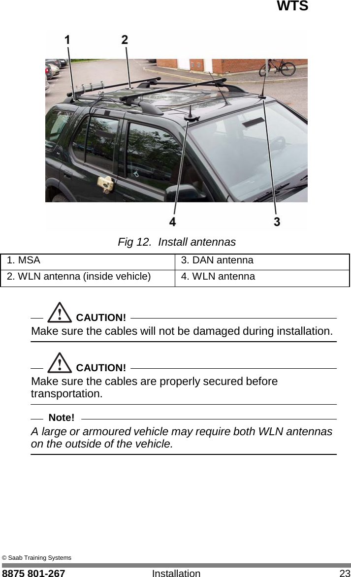 WTS 8875 801-267 Installation 23   4  Fig 12. Install antennas  1. MSA 3. DAN antenna 2. WLN antenna (inside vehicle) 4. WLN antenna   CAUTION! Make sure the cables will not be damaged during installation.   CAUTION! Make sure the cables are properly secured before transportation.  Note! A large or armoured vehicle may require both WLN antennas on the outside of the vehicle.           &copy; Saab Training Systems 