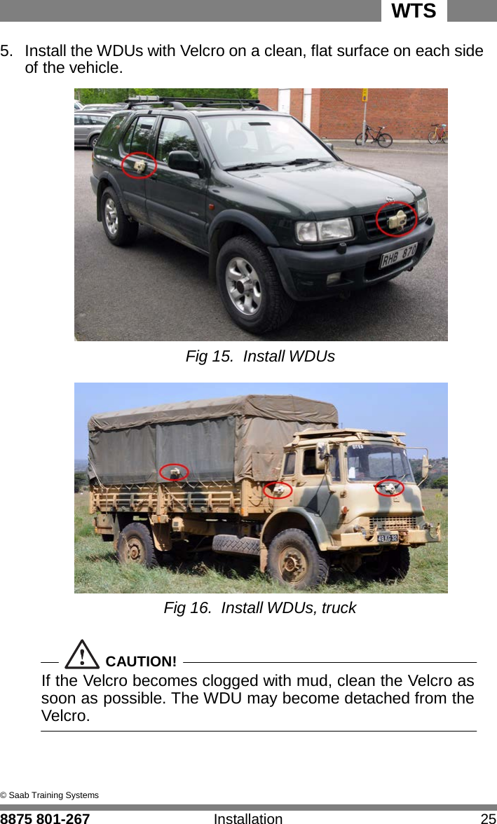 8875 801-267 Installation 25 WTS 5.  Install the WDUs with Velcro on a clean, flat surface on each side   4 of the vehicle.                     Fig 15. Install WDUs   Fig 16. Install WDUs, truck   CAUTION! If the Velcro becomes clogged with mud, clean the Velcro as soon as possible. The WDU may become detached from the Velcro.     &copy; Saab Training Systems 