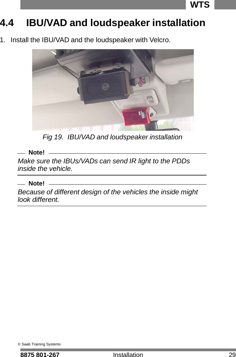8875 801-267 Installation 29 WTS    4.4  IBU/VAD and loudspeaker installation  1.  Install the IBU/VAD and the loudspeaker with Velcro.   Fig 19. IBU/VAD and loudspeaker installation  Note! Make sure the IBUs/VADs can send IR light to the PDDs inside the vehicle.  Note! Because of different design of the vehicles the inside might look different.                                        &copy; Saab Training Systems 