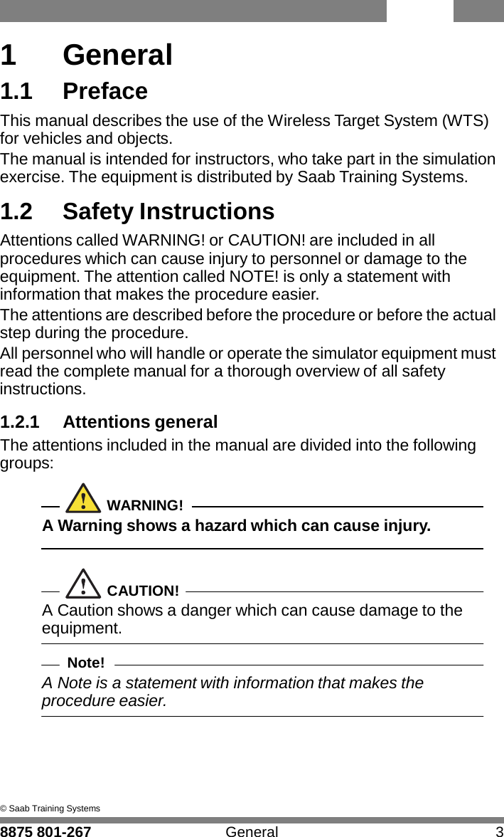 WTS 8875 801-267 General 3   1  1  General 1.1  Preface This manual describes the use of the Wireless Target System (WTS) for vehicles and objects. The manual is intended for instructors, who take part in the simulation exercise. The equipment is distributed by Saab Training Systems.  1.2  Safety Instructions Attentions called WARNING! or CAUTION! are included in all procedures which can cause injury to personnel or damage to the equipment. The attention called NOTE! is only a statement with information that makes the procedure easier. The attentions are described before the procedure or before the actual step during the procedure. All personnel who will handle or operate the simulator equipment must read the complete manual for a thorough overview of all safety instructions.  1.2.1 Attentions general The attentions included in the manual are divided into the following groups:   WARNING! A Warning shows a hazard which can cause injury.    CAUTION! A Caution shows a danger which can cause damage to the equipment.  Note! A Note is a statement with information that makes the procedure easier.       &copy; Saab Training Systems 