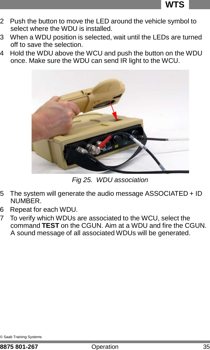 WTS 8875 801-267 Operation 35   5 2  Push the button to move the LED around the vehicle symbol to select where the WDU is installed. 3  When a WDU position is selected, wait until the LEDs are turned off to save the selection. 4  Hold the WDU above the WCU and push the button on the WDU once. Make sure the WDU can send IR light to the WCU.   Fig 25. WDU association  5  The system will generate the audio message ASSOCIATED + ID NUMBER. 6  Repeat for each WDU. 7  To verify which WDUs are associated to the WCU, select the command TEST on the CGUN. Aim at a WDU and fire the CGUN. A sound message of all associated WDUs will be generated.                 &copy; Saab Training Systems 