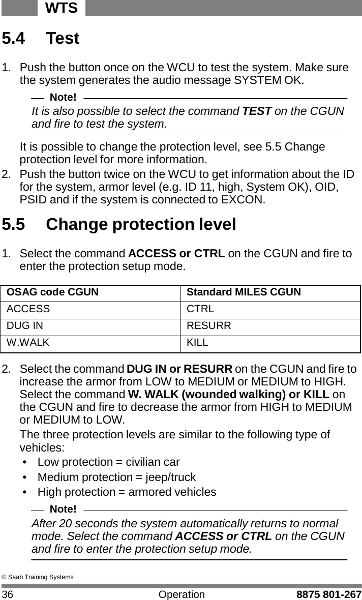 WTS 36 Operation 8875 801-267    5.4  Test  1.  Push the button once on the WCU to test the system. Make sure the system generates the audio message SYSTEM OK. Note! It is also possible to select the command TEST on the CGUN and fire to test the system.  It is possible to change the protection level, see 5.5 Change protection level for more information. 2.  Push the button twice on the WCU to get information about the ID for the system, armor level (e.g. ID 11, high, System OK), OID, PSID and if the system is connected to EXCON.  5.5  Change protection level  1.  Select the command ACCESS or CTRL on the CGUN and fire to enter the protection setup mode.  OSAG code CGUN Standard MILES CGUN ACCESS CTRL DUG IN RESURR W.WALK KILL  2.  Select the command DUG IN or RESURR on the CGUN and fire to increase the armor from LOW to MEDIUM or MEDIUM to HIGH. Select the command W. WALK (wounded walking) or KILL on the CGUN and fire to decrease the armor from HIGH to MEDIUM or MEDIUM to LOW. The three protection levels are similar to the following type of vehicles: &bull;  Low protection = civilian car &bull;  Medium protection = jeep/truck &bull;  High protection = armored vehicles Note! After 20 seconds the system automatically returns to normal mode. Select the command ACCESS or CTRL on the CGUN and fire to enter the protection setup mode.  &copy; Saab Training Systems 