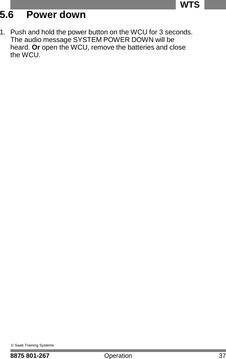 WTS 8875 801-267 Operation 37   5 5.6  Power down  1.  Push and hold the power button on the WCU for 3 seconds. The audio message SYSTEM POWER DOWN will be heard. Or open the WCU, remove the batteries and close the WCU.                                              &copy; Saab Training Systems  