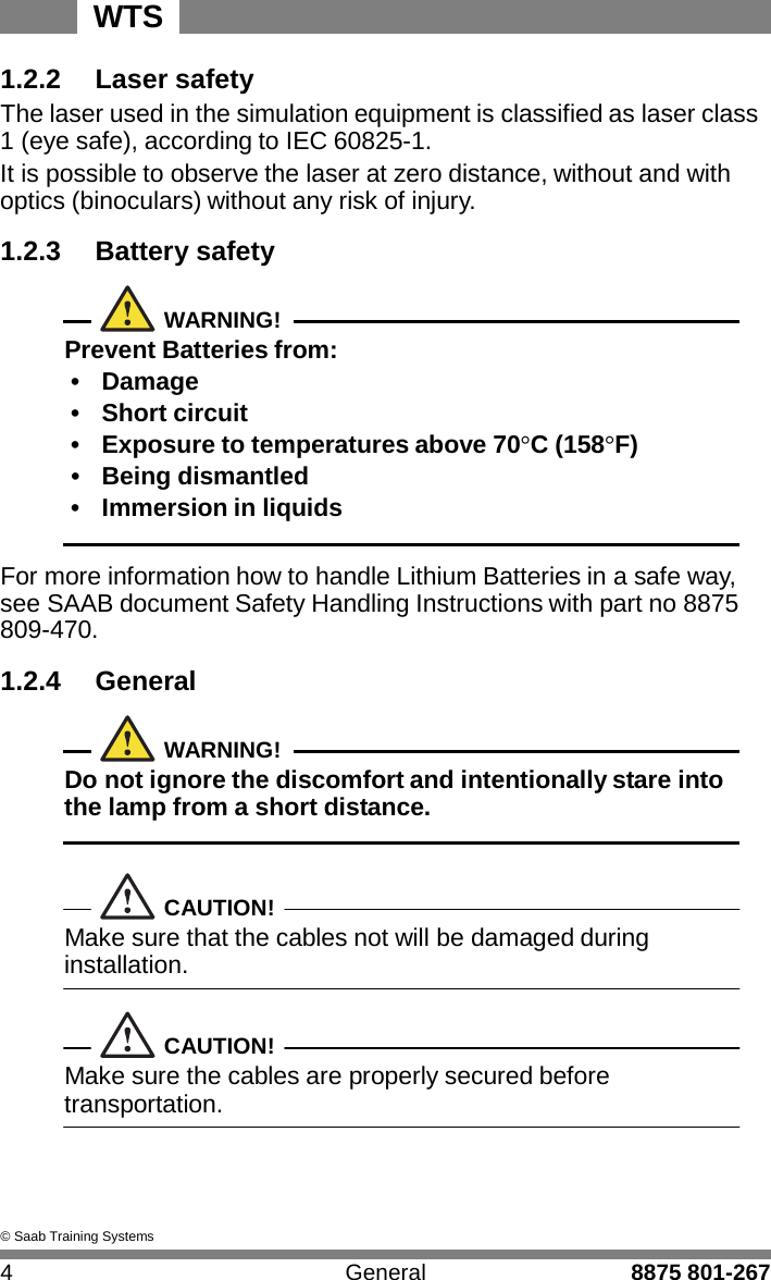 WTS 4 General 8875 801-267    1.2.2 Laser safety The laser used in the simulation equipment is classified as laser class 1 (eye safe), according to IEC 60825-1. It is possible to observe the laser at zero distance, without and with optics (binoculars) without any risk of injury.  1.2.3 Battery safety   WARNING! Prevent Batteries from: &bull;  Damage &bull;  Short circuit &bull;  Exposure to temperatures above 70&deg;C (158&deg;F) &bull;  Being dismantled &bull;  Immersion in liquids   For more information how to handle Lithium Batteries in a safe way, see SAAB document Safety Handling Instructions with part no 8875 809-470.  1.2.4 General   WARNING! Do not ignore the discomfort and intentionally stare into the lamp from a short distance.    CAUTION! Make sure that the cables not will be damaged during installation.   CAUTION! Make sure the cables are properly secured before transportation.      &copy; Saab Training Systems 