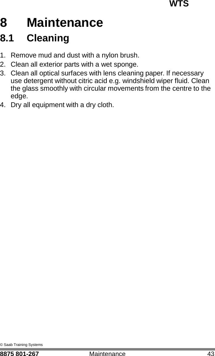 WTS   8 8  Maintenance 8.1  Cleaning  1.  Remove mud and dust with a nylon brush. 2.  Clean all exterior parts with a wet sponge. 3.  Clean all optical surfaces with lens cleaning paper. If necessary use detergent without citric acid e.g. windshield wiper fluid. Clean the glass smoothly with circular movements from the centre to the edge. 4.  Dry all equipment with a dry cloth.                                      &copy; Saab Training Systems  8875 801-267  Maintenance  43 