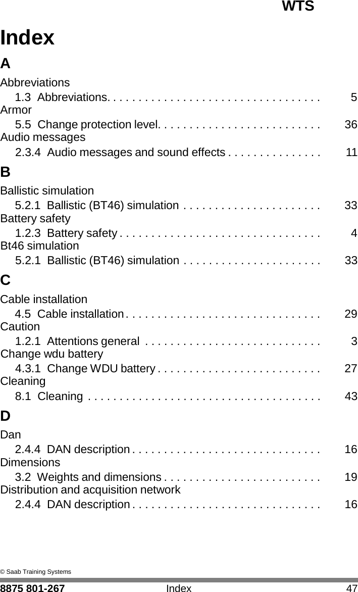 WTS 8875 801-267 Index 47   I Index  A Abbreviations 1.3 Abbreviations. . . . . . . . . . . . . . . . . . . . . . . . . . . . . . . . . .  5 Armor 5.5 Change protection level. . . . . . . . . . . . . . . . . . . . . . . . . .  36 Audio messages 2.3.4 Audio messages and sound effects . . . . . . . . . . . . . . .  11 B Ballistic simulation 5.2.1 Ballistic (BT46) simulation . . . . . . . . . . . . . . . . . . . . . .  33 Battery safety 1.2.3 Battery safety . . . . . . . . . . . . . . . . . . . . . . . . . . . . . . . .  4 Bt46 simulation 5.2.1 Ballistic (BT46) simulation . . . . . . . . . . . . . . . . . . . . . .  33 C Cable installation 4.5 Cable installation . . . . . . . . . . . . . . . . . . . . . . . . . . . . . . .  29 Caution 1.2.1 Attentions general  . . . . . . . . . . . . . . . . . . . . . . . . . . . .  3 Change wdu battery 4.3.1 Change WDU battery . . . . . . . . . . . . . . . . . . . . . . . . . .  27 Cleaning 8.1 Cleaning . . . . . . . . . . . . . . . . . . . . . . . . . . . . . . . . . . . . .  43 D Dan 2.4.4 DAN description . . . . . . . . . . . . . . . . . . . . . . . . . . . . . .  16 Dimensions 3.2  Weights and dimensions . . . . . . . . . . . . . . . . . . . . . . . . .  19 Distribution and acquisition network 2.4.4 DAN description . . . . . . . . . . . . . . . . . . . . . . . . . . . . . .  16      &copy; Saab Training Systems 