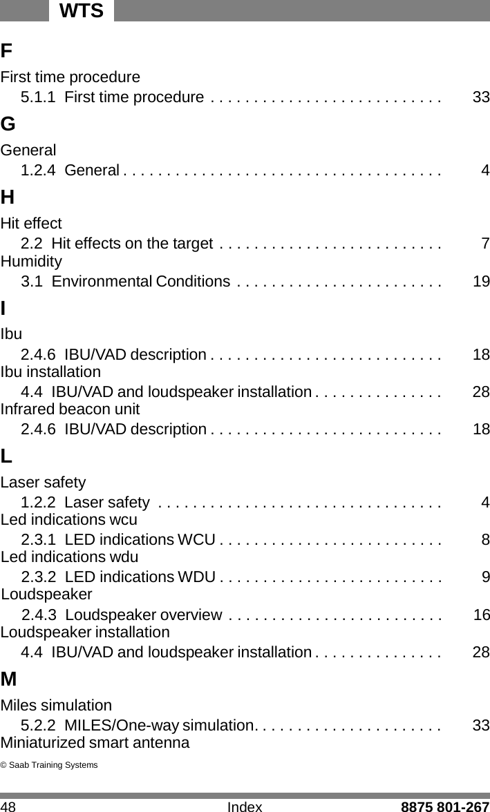 WTS 48 Index 8875 801-267    F First time procedure 5.1.1 First time procedure . . . . . . . . . . . . . . . . . . . . . . . . . . .  33 G General 1.2.4 General . . . . . . . . . . . . . . . . . . . . . . . . . . . . . . . . . . . . .  4 H Hit effect 2.2 Hit effects on the target . . . . . . . . . . . . . . . . . . . . . . . . . .  7 Humidity 3.1 Environmental Conditions . . . . . . . . . . . . . . . . . . . . . . . .  19 I Ibu 2.4.6 IBU/VAD description . . . . . . . . . . . . . . . . . . . . . . . . . . .  18 Ibu installation 4.4 IBU/VAD and loudspeaker installation . . . . . . . . . . . . . . .  28 Infrared beacon unit 2.4.6 IBU/VAD description . . . . . . . . . . . . . . . . . . . . . . . . . . .  18 L Laser safety 1.2.2  Laser safety  . . . . . . . . . . . . . . . . . . . . . . . . . . . . . . . . .  4 Led indications wcu 2.3.1  LED indications WCU . . . . . . . . . . . . . . . . . . . . . . . . . .  8 Led indications wdu 2.3.2  LED indications WDU . . . . . . . . . . . . . . . . . . . . . . . . . .  9 Loudspeaker 2.4.3  Loudspeaker overview . . . . . . . . . . . . . . . . . . . . . . . . .  16 Loudspeaker installation 4.4 IBU/VAD and loudspeaker installation . . . . . . . . . . . . . . .  28 M Miles simulation 5.2.2 MILES/One-way simulation. . . . . . . . . . . . . . . . . . . . . .  33 Miniaturized smart antenna  &copy; Saab Training Systems 