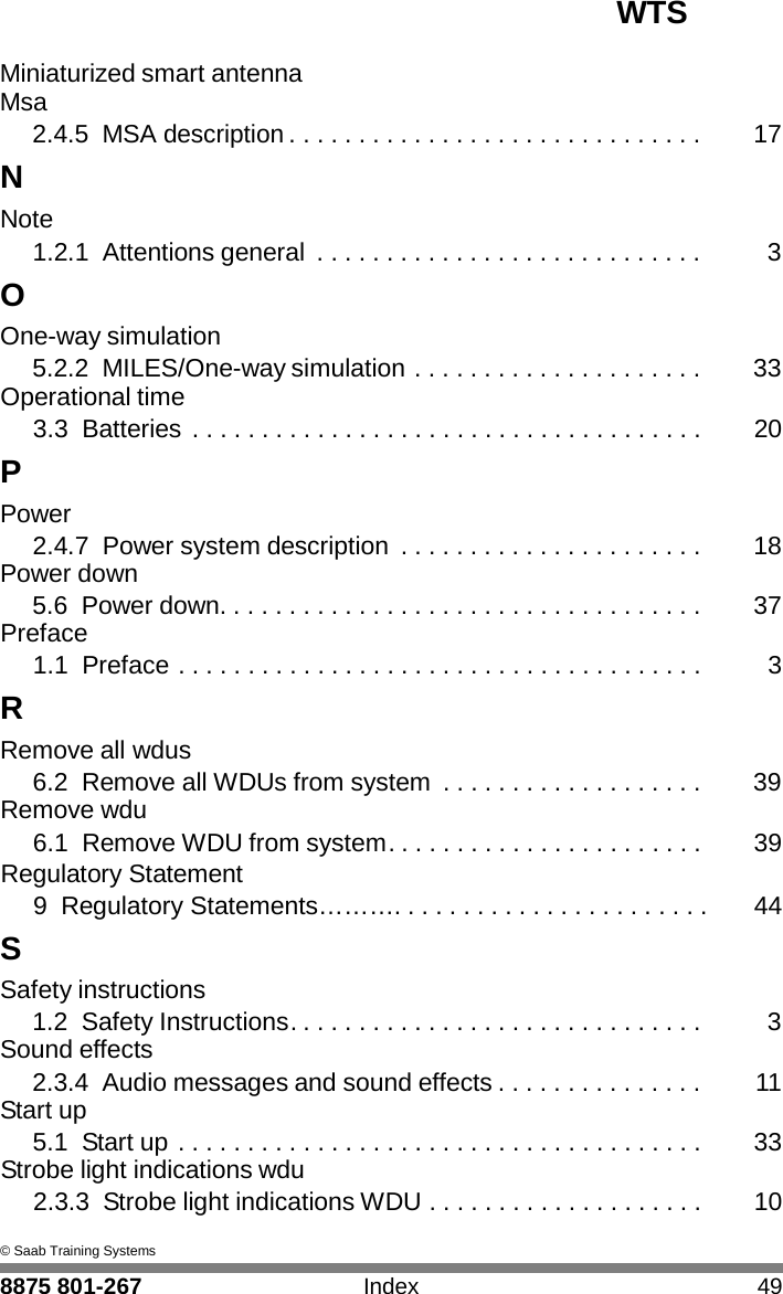 WTS 8875 801-267 Index 49   I Miniaturized smart antenna Msa 2.4.5 MSA description . . . . . . . . . . . . . . . . . . . . . . . . . . . . . .  17 N Note 1.2.1 Attentions general  . . . . . . . . . . . . . . . . . . . . . . . . . . . .  3 O One-way simulation 5.2.2 MILES/One-way simulation . . . . . . . . . . . . . . . . . . . . .  33 Operational time 3.3 Batteries . . . . . . . . . . . . . . . . . . . . . . . . . . . . . . . . . . . . .  20 P Power 2.4.7 Power system description  . . . . . . . . . . . . . . . . . . . . . .  18 Power down 5.6 Power down. . . . . . . . . . . . . . . . . . . . . . . . . . . . . . . . . . .  37 Preface 1.1 Preface . . . . . . . . . . . . . . . . . . . . . . . . . . . . . . . . . . . . . .  3 R Remove all wdus 6.2 Remove all WDUs from system  . . . . . . . . . . . . . . . . . . .  39 Remove wdu 6.1 Remove WDU from system. . . . . . . . . . . . . . . . . . . . . . .  39 Regulatory Statement 9  Regulatory Statements&hellip;&hellip;&hellip;. . . . . . . . . . . . . . . . . . . . . . .  44 S Safety instructions 1.2 Safety Instructions. . . . . . . . . . . . . . . . . . . . . . . . . . . . . .  3 Sound effects 2.3.4 Audio messages and sound effects . . . . . . . . . . . . . . .  11 Start up 5.1  Start up . . . . . . . . . . . . . . . . . . . . . . . . . . . . . . . . . . . . . .  33 Strobe light indications wdu 2.3.3  Strobe light indications WDU . . . . . . . . . . . . . . . . . . . .  10  &copy; Saab Training Systems 