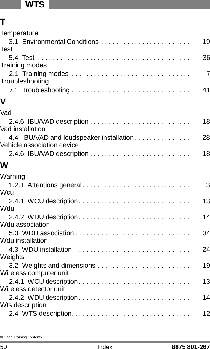 WTS 50 Index 8875 801-267    T Temperature 3.1 Environmental Conditions . . . . . . . . . . . . . . . . . . . . . . . .  19 Test 5.4  Test  . . . . . . . . . . . . . . . . . . . . . . . . . . . . . . . . . . . . . . . . .  36 Training modes 2.1  Training modes  . . . . . . . . . . . . . . . . . . . . . . . . . . . . . . . .  7 Troubleshooting 7.1 Troubleshooting . . . . . . . . . . . . . . . . . . . . . . . . . . . . . . . .  41 V Vad 2.4.6 IBU/VAD description . . . . . . . . . . . . . . . . . . . . . . . . . . .  18 Vad installation 4.4 IBU/VAD and loudspeaker installation . . . . . . . . . . . . . . .  28 Vehicle association device 2.4.6 IBU/VAD description . . . . . . . . . . . . . . . . . . . . . . . . . . .  18 W Warning 1.2.1 Attentions general . . . . . . . . . . . . . . . . . . . . . . . . . . . . .  3 Wcu 2.4.1 WCU description . . . . . . . . . . . . . . . . . . . . . . . . . . . . . .  13 Wdu 2.4.2 WDU description . . . . . . . . . . . . . . . . . . . . . . . . . . . . . .  14 Wdu association 5.3 WDU association . . . . . . . . . . . . . . . . . . . . . . . . . . . . . . .  34 Wdu installation 4.3 WDU installation  . . . . . . . . . . . . . . . . . . . . . . . . . . . . . . .  24 Weights 3.2  Weights and dimensions . . . . . . . . . . . . . . . . . . . . . . . . .  19 Wireless computer unit 2.4.1 WCU description . . . . . . . . . . . . . . . . . . . . . . . . . . . . . .  13 Wireless detector unit 2.4.2 WDU description . . . . . . . . . . . . . . . . . . . . . . . . . . . . . .  14 Wts description 2.4 WTS description. . . . . . . . . . . . . . . . . . . . . . . . . . . . . . . .  12    &copy; Saab Training Systems 