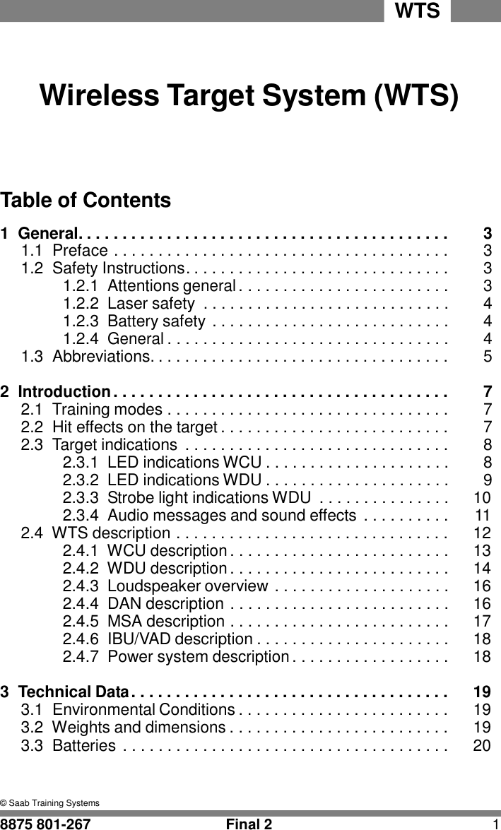 WTS      Wireless Target System (WTS)      Table of Contents  1  General. . . . . . . . . . . . . . . . . . . . . . . . . . . . . . . . . . . . . . . . . .  3 1.1  Preface . . . . . . . . . . . . . . . . . . . . . . . . . . . . . . . . . . . . . .  3 1.2  Safety Instructions. . . . . . . . . . . . . . . . . . . . . . . . . . . . . .  3 1.2.1  Attentions general . . . . . . . . . . . . . . . . . . . . . . . .  3 1.2.2  Laser safety  . . . . . . . . . . . . . . . . . . . . . . . . . . . .  4 1.2.3  Battery safety . . . . . . . . . . . . . . . . . . . . . . . . . . .  4 1.2.4 General . . . . . . . . . . . . . . . . . . . . . . . . . . . . . . . .  4 1.3  Abbreviations. . . . . . . . . . . . . . . . . . . . . . . . . . . . . . . . . .  5  2 Introduction . . . . . . . . . . . . . . . . . . . . . . . . . . . . . . . . . . . . . .  7 2.1  Training modes . . . . . . . . . . . . . . . . . . . . . . . . . . . . . . . .  7 2.2  Hit effects on the target . . . . . . . . . . . . . . . . . . . . . . . . . .  7 2.3  Target indications  . . . . . . . . . . . . . . . . . . . . . . . . . . . . . .  8 2.3.1  LED indications WCU . . . . . . . . . . . . . . . . . . . . .  8 2.3.2  LED indications WDU . . . . . . . . . . . . . . . . . . . . .  9 2.3.3  Strobe light indications WDU  . . . . . . . . . . . . . . .  10 2.3.4  Audio messages and sound effects . . . . . . . . . .  11 2.4  WTS description . . . . . . . . . . . . . . . . . . . . . . . . . . . . . . .  12 2.4.1  WCU description . . . . . . . . . . . . . . . . . . . . . . . . .  13 2.4.2  WDU description . . . . . . . . . . . . . . . . . . . . . . . . .  14 2.4.3  Loudspeaker overview . . . . . . . . . . . . . . . . . . . .  16 2.4.4  DAN description . . . . . . . . . . . . . . . . . . . . . . . . .  16 2.4.5  MSA description . . . . . . . . . . . . . . . . . . . . . . . . .  17 2.4.6  IBU/VAD description . . . . . . . . . . . . . . . . . . . . . .  18 2.4.7  Power system description . . . . . . . . . . . . . . . . . .  18  3  Technical Data . . . . . . . . . . . . . . . . . . . . . . . . . . . . . . . . . . . .  19 3.1  Environmental Conditions . . . . . . . . . . . . . . . . . . . . . . . .  19 3.2  Weights and dimensions . . . . . . . . . . . . . . . . . . . . . . . . .  19 3.3  Batteries . . . . . . . . . . . . . . . . . . . . . . . . . . . . . . . . . . . . .  20    &copy; Saab Training Systems  8875 801-267  Final 2  1 