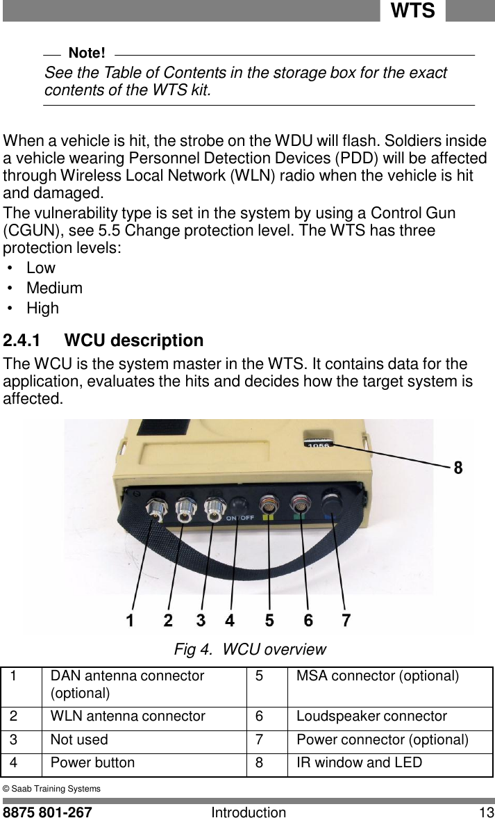 WTS 8875 801-267 Introduction 13   2 Note! See the Table of Contents in the storage box for the exact contents of the WTS kit.   When a vehicle is hit, the strobe on the WDU will flash. Soldiers inside a vehicle wearing Personnel Detection Devices (PDD) will be affected through Wireless Local Network (WLN) radio when the vehicle is hit and damaged. The vulnerability type is set in the system by using a Control Gun (CGUN), see 5.5 Change protection level. The WTS has three protection levels: &bull; Low &bull;  Medium &bull;  High  2.4.1  WCU description The WCU is the system master in the WTS. It contains data for the application, evaluates the hits and decides how the target system is affected.   Fig 4.  WCU overview  1 DAN antenna connector (optional) 5 MSA connector (optional) 2 WLN antenna connector 6 Loudspeaker connector 3 Not used 7 Power connector (optional) 4 Power button 8 IR window and LED &copy; Saab Training Systems 