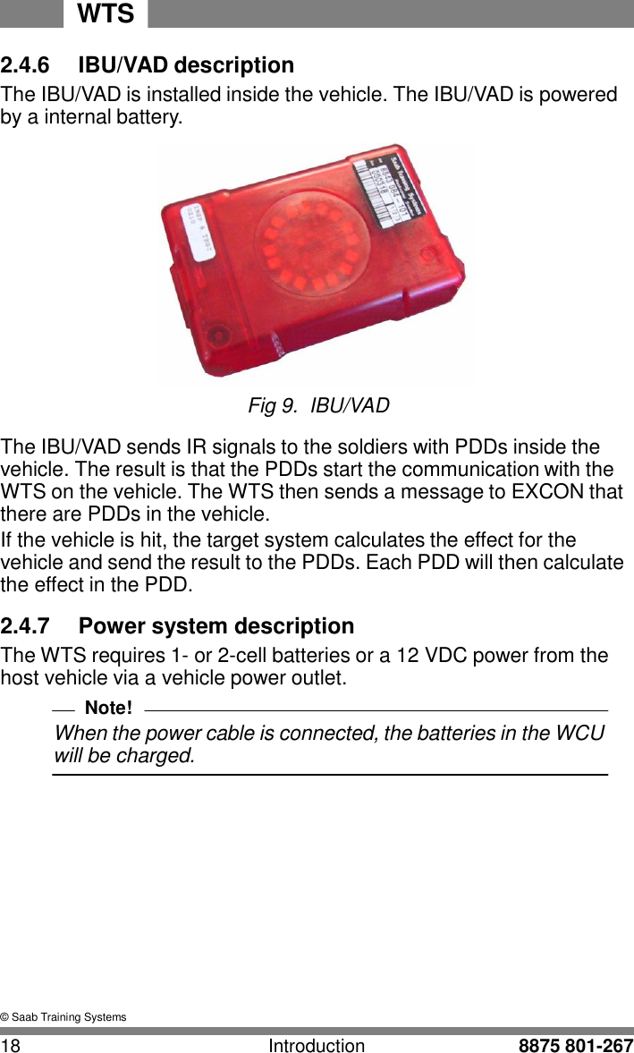 WTS 18 Introduction 8875 801-267    2.4.6  IBU/VAD description The IBU/VAD is installed inside the vehicle. The IBU/VAD is powered by a internal battery.   Fig 9. IBU/VAD  The IBU/VAD sends IR signals to the soldiers with PDDs inside the vehicle. The result is that the PDDs start the communication with the WTS on the vehicle. The WTS then sends a message to EXCON that there are PDDs in the vehicle. If the vehicle is hit, the target system calculates the effect for the vehicle and send the result to the PDDs. Each PDD will then calculate the effect in the PDD.  2.4.7  Power system description The WTS requires 1- or 2-cell batteries or a 12 VDC power from the host vehicle via a vehicle power outlet. Note! When the power cable is connected, the batteries in the WCU will be charged.              &copy; Saab Training Systems 