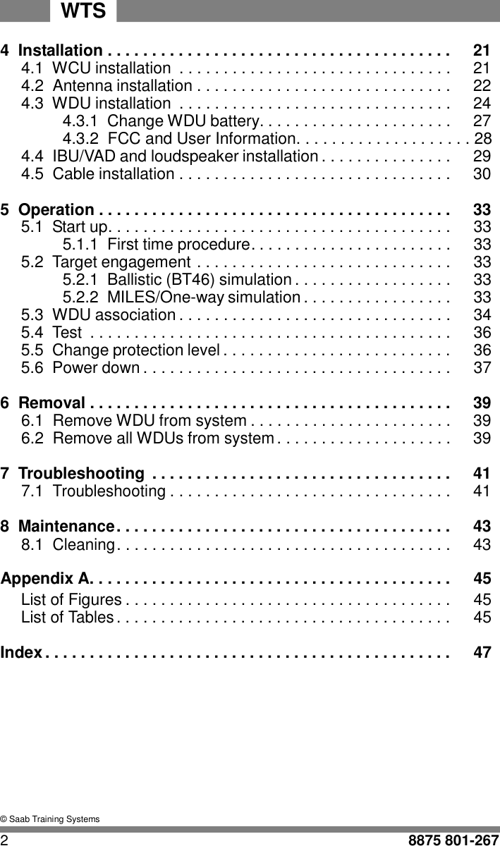 WTS   4  Installation . . . . . . . . . . . . . . . . . . . . . . . . . . . . . . . . . . . . . . .  21 4.1  WCU installation  . . . . . . . . . . . . . . . . . . . . . . . . . . . . . . .  21 4.2  Antenna installation . . . . . . . . . . . . . . . . . . . . . . . . . . . . .  22 4.3  WDU installation  . . . . . . . . . . . . . . . . . . . . . . . . . . . . . . .  24 4.3.1  Change WDU battery. . . . . . . . . . . . . . . . . . . . . .  27 4.3.2  FCC and User Information. . . . . . . . . . . . . . . . . . . . 28 4.4  IBU/VAD and loudspeaker installation . . . . . . . . . . . . . . .  29 4.5  Cable installation . . . . . . . . . . . . . . . . . . . . . . . . . . . . . . .  30  5  Operation . . . . . . . . . . . . . . . . . . . . . . . . . . . . . . . . . . . . . . . .  33 5.1 Start up. . . . . . . . . . . . . . . . . . . . . . . . . . . . . . . . . . . . . . . 33  5.1.1  First time procedure. . . . . . . . . . . . . . . . . . . . . . . 33 5.2 Target engagement . . . . . . . . . . . . . . . . . . . . . . . . . . . . . 33  5.2.1  Ballistic (BT46) simulation . . . . . . . . . . . . . . . . . . 33  5.2.2  MILES/One-way simulation . . . . . . . . . . . . . . . . . 33 5.3 WDU association . . . . . . . . . . . . . . . . . . . . . . . . . . . . . . . 34 5.4 Test  . . . . . . . . . . . . . . . . . . . . . . . . . . . . . . . . . . . . . . . . . 36 5.5 Change protection level . . . . . . . . . . . . . . . . . . . . . . . . . . 36 5.6 Power down . . . . . . . . . . . . . . . . . . . . . . . . . . . . . . . . . . . 37  6  Removal . . . . . . . . . . . . . . . . . . . . . . . . . . . . . . . . . . . . . . . . .  39 6.1  Remove WDU from system . . . . . . . . . . . . . . . . . . . . . . .  39 6.2  Remove all WDUs from system . . . . . . . . . . . . . . . . . . . .  39  7  Troubleshooting  . . . . . . . . . . . . . . . . . . . . . . . . . . . . . . . . . .  41 7.1 Troubleshooting . . . . . . . . . . . . . . . . . . . . . . . . . . . . . . . .  41  8 Maintenance . . . . . . . . . . . . . . . . . . . . . . . . . . . . . . . . . . . . . .  43 8.1 Cleaning . . . . . . . . . . . . . . . . . . . . . . . . . . . . . . . . . . . . . .  43  Appendix A. . . . . . . . . . . . . . . . . . . . . . . . . . . . . . . . . . . . . . . . . 45 List of Figures . . . . . . . . . . . . . . . . . . . . . . . . . . . . . . . . . . . . . 45 List of Tables . . . . . . . . . . . . . . . . . . . . . . . . . . . . . . . . . . . . . . 45  Index . . . . . . . . . . . . . . . . . . . . . . . . . . . . . . . . . . . . . . . . . . . . . .  47           &copy; Saab Training Systems  2  8875 801-267 