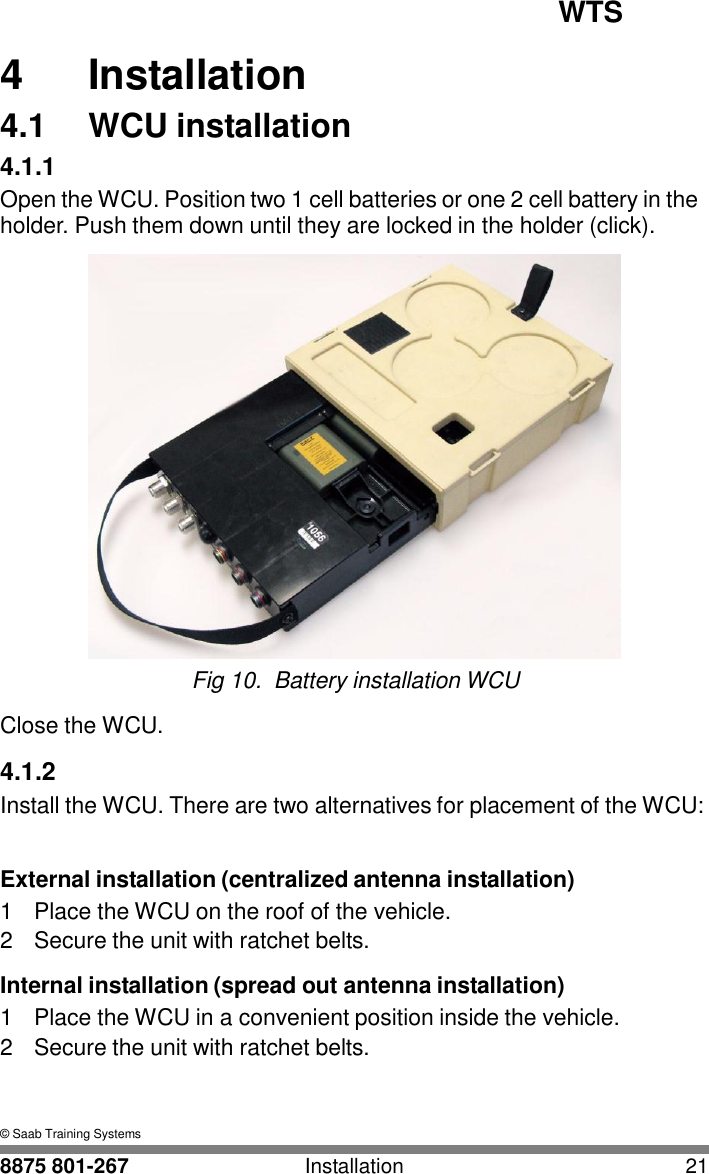 WTS 8875 801-267 Installation 21   4 4  Installation 4.1  WCU installation 4.1.1 Open the WCU. Position two 1 cell batteries or one 2 cell battery in the holder. Push them down until they are locked in the holder (click).   Fig 10.  Battery installation WCU  Close the WCU.  4.1.2 Install the WCU. There are two alternatives for placement of the WCU:   External installation (centralized antenna installation) 1  Place the WCU on the roof of the vehicle. 2  Secure the unit with ratchet belts.  Internal installation (spread out antenna installation) 1  Place the WCU in a convenient position inside the vehicle. 2  Secure the unit with ratchet belts.    &copy; Saab Training Systems 