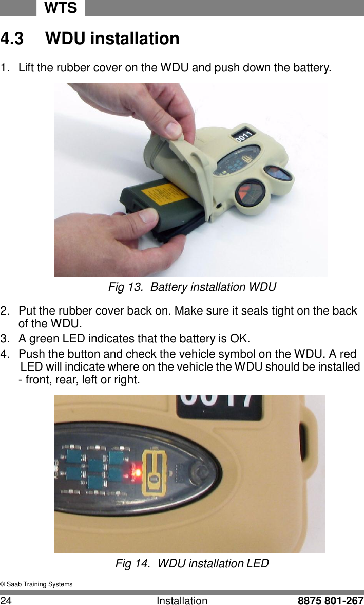 WTS 24 Installation 8875 801-267    4.3  WDU installation  1.  Lift the rubber cover on the WDU and push down the battery.   Fig 13.  Battery installation WDU  2.  Put the rubber cover back on. Make sure it seals tight on the back of the WDU. 3.  A green LED indicates that the battery is OK. 4.  Push the button and check the vehicle symbol on the WDU. A red LED will indicate where on the vehicle the WDU should be installed - front, rear, left or right.   Fig 14.  WDU installation LED  &copy; Saab Training Systems 