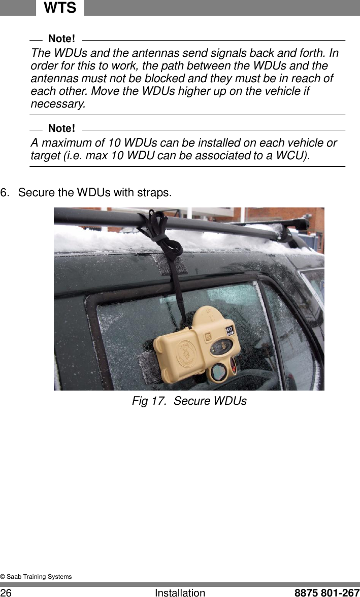 26 Installation 8875 801-267 WTS    Note! The WDUs and the antennas send signals back and forth. In order for this to work, the path between the WDUs and the antennas must not be blocked and they must be in reach of each other. Move the WDUs higher up on the vehicle if necessary.  Note! A maximum of 10 WDUs can be installed on each vehicle or target (i.e. max 10 WDU can be associated to a WCU).   6.  Secure the WDUs with straps.   Fig 17.  Secure WDUs                &copy; Saab Training Systems 