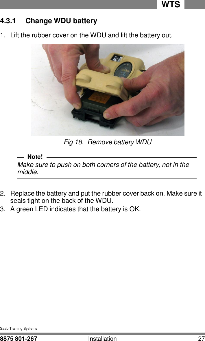8875 801-267 Installation 27 WTS   4 4.3.1  Change WDU battery  1.  Lift the rubber cover on the WDU and lift the battery out.   Fig 18.  Remove battery WDU  Note! Make sure to push on both corners of the battery, not in the middle.   2.  Replace the battery and put the rubber cover back on. Make sure it seals tight on the back of the WDU. 3.  A green LED indicates that the battery is OK.               Saab Training Systems  