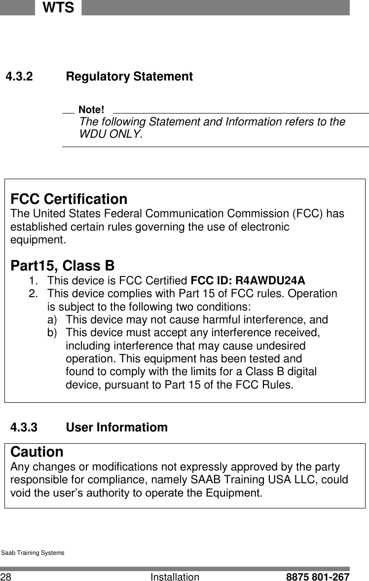 28 Installation 8875 801-267 WTS   4 4    4.3.2  Regulatory Statement   Note! The following Statement and Information refers to the WDU ONLY.     FCC Certification The United States Federal Communication Commission (FCC) has established certain rules governing the use of electronic equipment.  Part15, Class B 1.  This device is FCC Certified FCC ID: R4AWDU24A 2.  This device complies with Part 15 of FCC rules. Operation is subject to the following two conditions: a)  This device may not cause harmful interference, and b)  This device must accept any interference received, including interference that may cause undesired operation. This equipment has been tested and found to comply with the limits for a Class B digital device, pursuant to Part 15 of the FCC Rules.     4.3.3  User Informatiom  Caution Any changes or modifications not expressly approved by the party responsible for compliance, namely SAAB Training USA LLC, could void the user&rsquo;s authority to operate the Equipment.       Saab Training Systems 