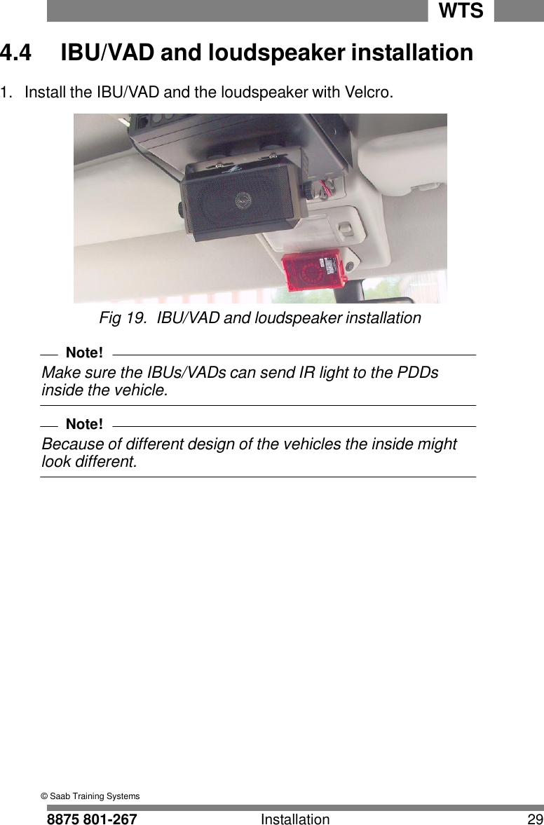 8875 801-267 Installation 29 WTS    4.4 IBU/VAD and loudspeaker installation  1.  Install the IBU/VAD and the loudspeaker with Velcro.   Fig 19.  IBU/VAD and loudspeaker installation  Note! Make sure the IBUs/VADs can send IR light to the PDDs inside the vehicle.  Note! Because of different design of the vehicles the inside might look different.                                        &copy; Saab Training Systems 