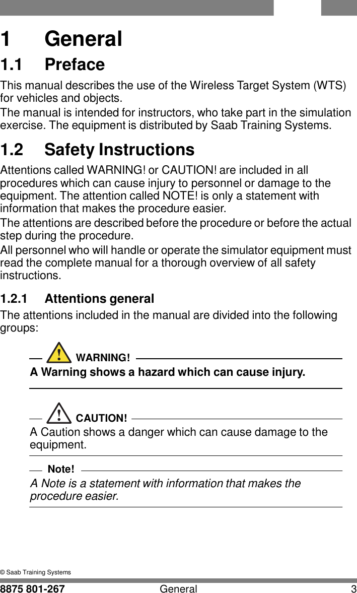 WTS 8875 801-267 General 3   1  1  General 1.1  Preface This manual describes the use of the Wireless Target System (WTS) for vehicles and objects. The manual is intended for instructors, who take part in the simulation exercise. The equipment is distributed by Saab Training Systems.  1.2  Safety Instructions Attentions called WARNING! or CAUTION! are included in all procedures which can cause injury to personnel or damage to the equipment. The attention called NOTE! is only a statement with information that makes the procedure easier. The attentions are described before the procedure or before the actual step during the procedure. All personnel who will handle or operate the simulator equipment must read the complete manual for a thorough overview of all safety instructions.  1.2.1  Attentions general The attentions included in the manual are divided into the following groups:   WARNING! A Warning shows a hazard which can cause injury.    CAUTION! A Caution shows a danger which can cause damage to the equipment.  Note! A Note is a statement with information that makes the procedure easier.       &copy; Saab Training Systems 