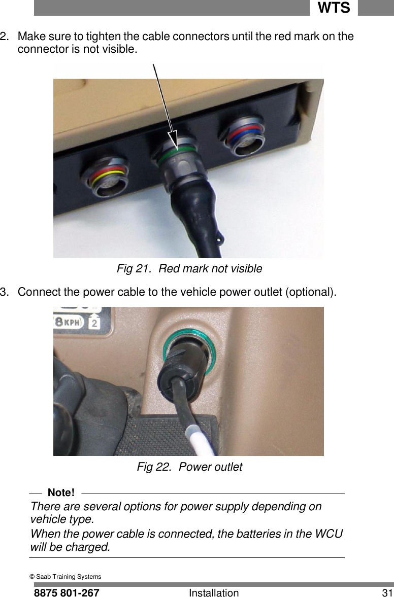 8875 801-267 Installation 31 WTS    2.  Make sure to tighten the cable connectors until the red mark on the connector is not visible.   Fig 21.  Red mark not visible  3.  Connect the power cable to the vehicle power outlet (optional).   Fig 22.  Power outlet  Note! There are several options for power supply depending on vehicle type. When the power cable is connected, the batteries in the WCU will be charged.                    &copy; Saab Training Systems 