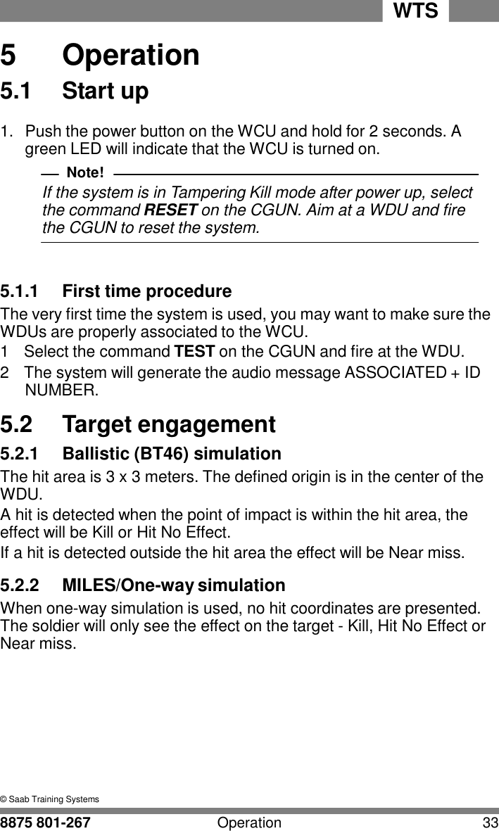 WTS 8875 801-267 Operation 33   5 5  Operation 5.1  Start up  1.  Push the power button on the WCU and hold for 2 seconds. A green LED will indicate that the WCU is turned on. Note! If the system is in Tampering Kill mode after power up, select the command RESET on the CGUN. Aim at a WDU and fire the CGUN to reset the system.    5.1.1  First time procedure The very first time the system is used, you may want to make sure the WDUs are properly associated to the WCU. 1  Select the command TEST on the CGUN and fire at the WDU. 2  The system will generate the audio message ASSOCIATED + ID NUMBER.  5.2  Target engagement 5.2.1  Ballistic (BT46) simulation The hit area is 3 x 3 meters. The defined origin is in the center of the WDU. A hit is detected when the point of impact is within the hit area, the effect will be Kill or Hit No Effect. If a hit is detected outside the hit area the effect will be Near miss.  5.2.2  MILES/One-way simulation When one-way simulation is used, no hit coordinates are presented. The soldier will only see the effect on the target - Kill, Hit No Effect or Near miss.          &copy; Saab Training Systems 