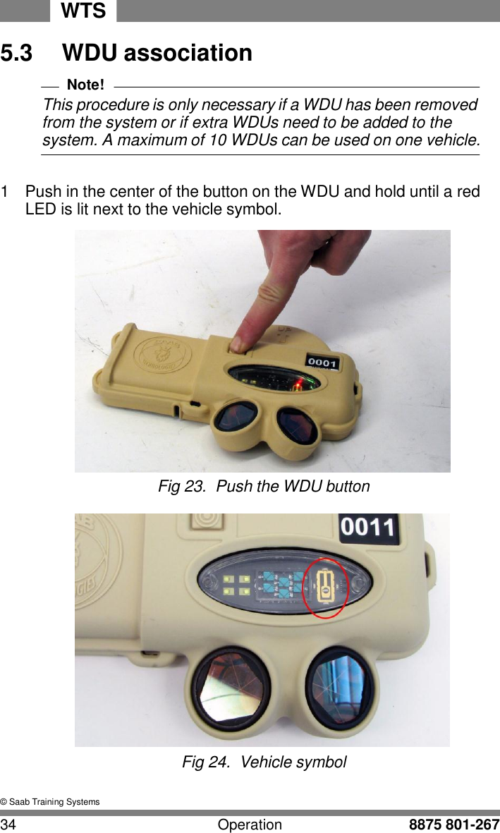 WTS 34 Operation 8875 801-267    5.3  WDU association  Note! This procedure is only necessary if a WDU has been removed from the system or if extra WDUs need to be added to the system. A maximum of 10 WDUs can be used on one vehicle.   1  Push in the center of the button on the WDU and hold until a red LED is lit next to the vehicle symbol.   Fig 23.  Push the WDU button   Fig 24.  Vehicle symbol   &copy; Saab Training Systems 