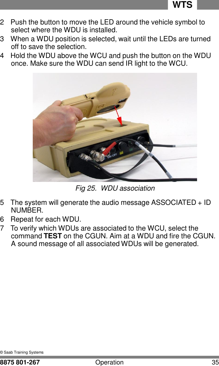 WTS 8875 801-267 Operation 35   5 2  Push the button to move the LED around the vehicle symbol to select where the WDU is installed. 3  When a WDU position is selected, wait until the LEDs are turned off to save the selection. 4  Hold the WDU above the WCU and push the button on the WDU once. Make sure the WDU can send IR light to the WCU.   Fig 25.  WDU association  5  The system will generate the audio message ASSOCIATED + ID NUMBER. 6  Repeat for each WDU. 7  To verify which WDUs are associated to the WCU, select the command TEST on the CGUN. Aim at a WDU and fire the CGUN. A sound message of all associated WDUs will be generated.                 &copy; Saab Training Systems 