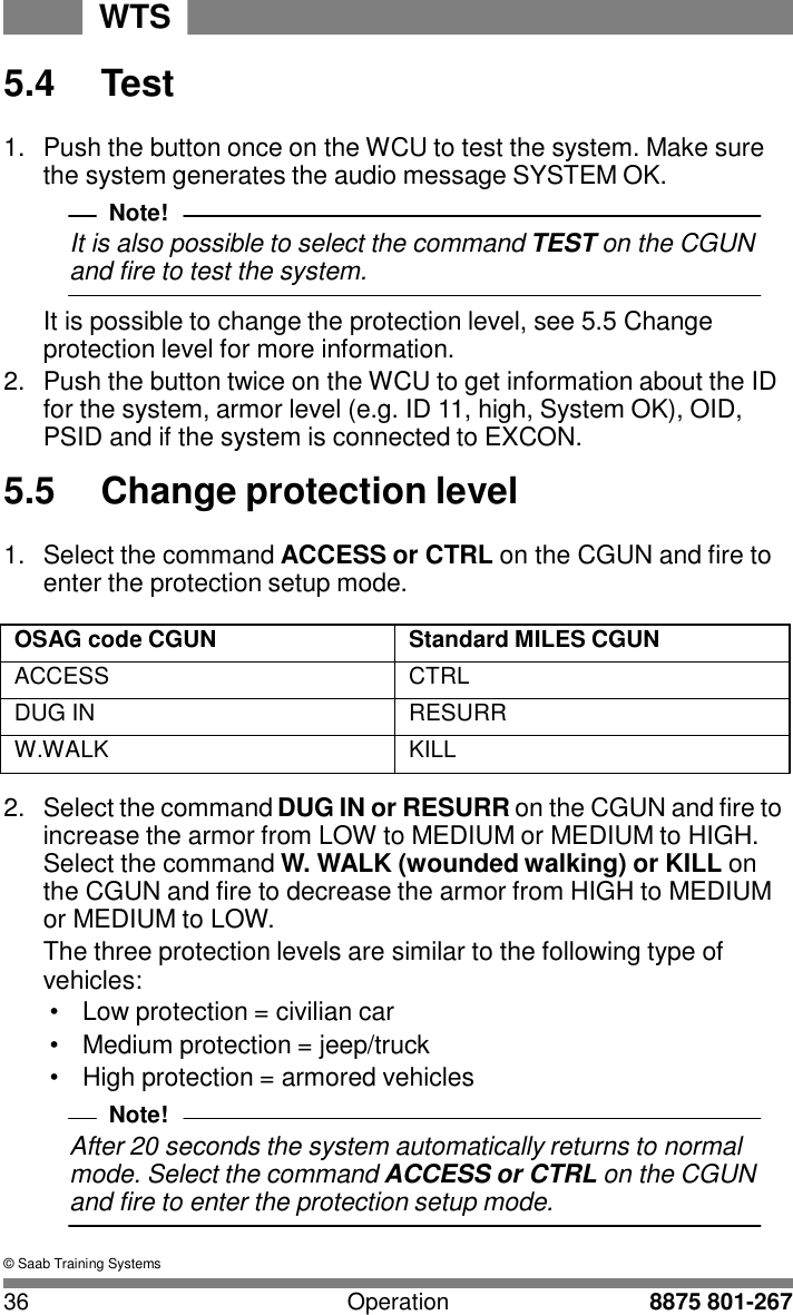 WTS 36 Operation 8875 801-267    5.4  Test  1.  Push the button once on the WCU to test the system. Make sure the system generates the audio message SYSTEM OK. Note! It is also possible to select the command TEST on the CGUN and fire to test the system.  It is possible to change the protection level, see 5.5 Change protection level for more information. 2.  Push the button twice on the WCU to get information about the ID for the system, armor level (e.g. ID 11, high, System OK), OID, PSID and if the system is connected to EXCON.  5.5  Change protection level  1.  Select the command ACCESS or CTRL on the CGUN and fire to enter the protection setup mode.  OSAG code CGUN Standard MILES CGUN ACCESS CTRL DUG IN RESURR W.WALK KILL  2.  Select the command DUG IN or RESURR on the CGUN and fire to increase the armor from LOW to MEDIUM or MEDIUM to HIGH. Select the command W. WALK (wounded walking) or KILL on the CGUN and fire to decrease the armor from HIGH to MEDIUM or MEDIUM to LOW. The three protection levels are similar to the following type of vehicles: &bull; Low protection = civilian car &bull;  Medium protection = jeep/truck &bull;  High protection = armored vehicles Note! After 20 seconds the system automatically returns to normal mode. Select the command ACCESS or CTRL on the CGUN and fire to enter the protection setup mode.  &copy; Saab Training Systems 