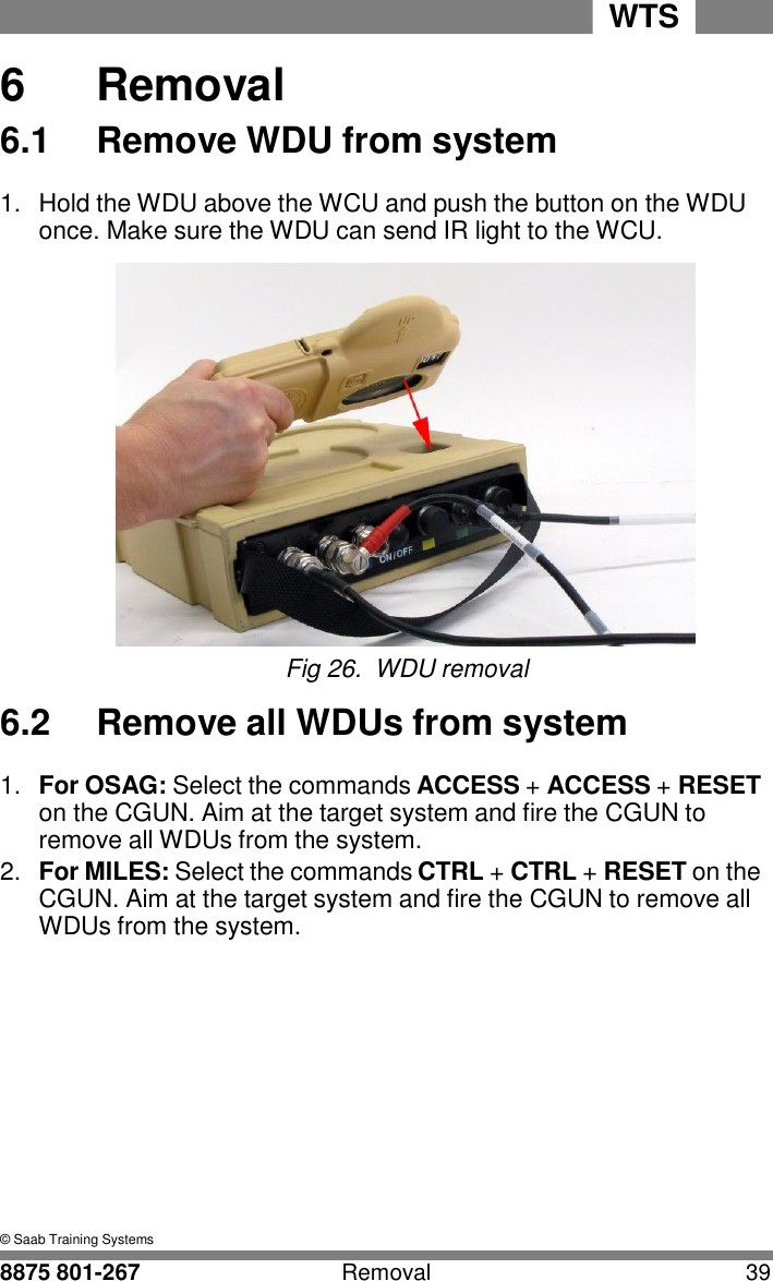 WTS   6 6  Removal 6.1  Remove WDU from system  1.  Hold the WDU above the WCU and push the button on the WDU once. Make sure the WDU can send IR light to the WCU.   Fig 26.  WDU removal  6.2  Remove all WDUs from system  1.  For OSAG: Select the commands ACCESS + ACCESS + RESET on the CGUN. Aim at the target system and fire the CGUN to remove all WDUs from the system. 2.  For MILES: Select the commands CTRL + CTRL + RESET on the CGUN. Aim at the target system and fire the CGUN to remove all WDUs from the system.              &copy; Saab Training Systems  8875 801-267  Removal  39 