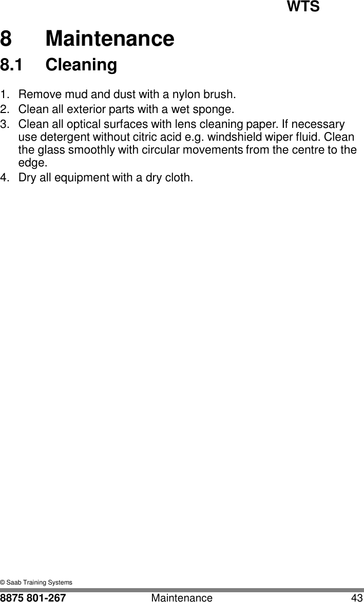 WTS   8 8  Maintenance 8.1  Cleaning  1.  Remove mud and dust with a nylon brush. 2.  Clean all exterior parts with a wet sponge. 3.  Clean all optical surfaces with lens cleaning paper. If necessary use detergent without citric acid e.g. windshield wiper fluid. Clean the glass smoothly with circular movements from the centre to the edge. 4.  Dry all equipment with a dry cloth.                                      &copy; Saab Training Systems  8875 801-267  Maintenance  43 