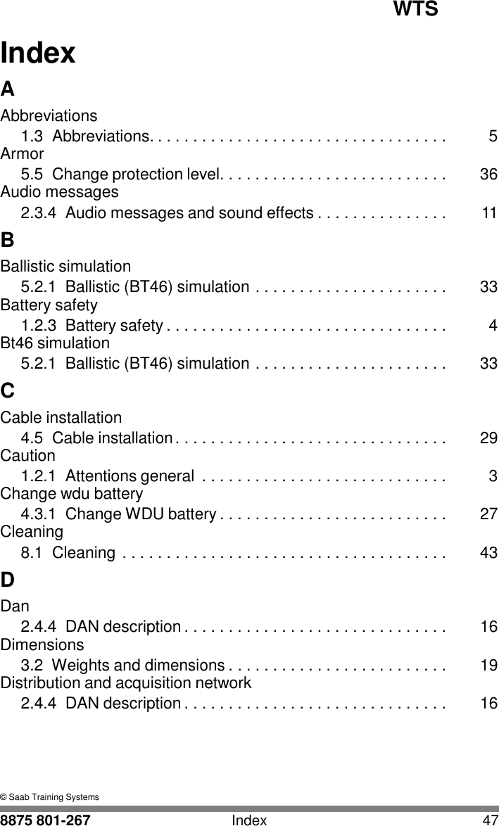 WTS 8875 801-267 Index 47   I Index  A Abbreviations 1.3  Abbreviations. . . . . . . . . . . . . . . . . . . . . . . . . . . . . . . . . .  5 Armor 5.5  Change protection level. . . . . . . . . . . . . . . . . . . . . . . . . .  36 Audio messages 2.3.4  Audio messages and sound effects . . . . . . . . . . . . . . .  11 B Ballistic simulation 5.2.1  Ballistic (BT46) simulation . . . . . . . . . . . . . . . . . . . . . .  33 Battery safety 1.2.3  Battery safety . . . . . . . . . . . . . . . . . . . . . . . . . . . . . . . .  4 Bt46 simulation 5.2.1  Ballistic (BT46) simulation . . . . . . . . . . . . . . . . . . . . . .  33 C Cable installation 4.5  Cable installation . . . . . . . . . . . . . . . . . . . . . . . . . . . . . . .  29 Caution 1.2.1  Attentions general  . . . . . . . . . . . . . . . . . . . . . . . . . . . .  3 Change wdu battery 4.3.1  Change WDU battery . . . . . . . . . . . . . . . . . . . . . . . . . .  27 Cleaning 8.1  Cleaning . . . . . . . . . . . . . . . . . . . . . . . . . . . . . . . . . . . . .  43 D Dan 2.4.4 DAN description . . . . . . . . . . . . . . . . . . . . . . . . . . . . . .  16 Dimensions 3.2  Weights and dimensions . . . . . . . . . . . . . . . . . . . . . . . . .  19 Distribution and acquisition network 2.4.4 DAN description . . . . . . . . . . . . . . . . . . . . . . . . . . . . . .  16      &copy; Saab Training Systems 
