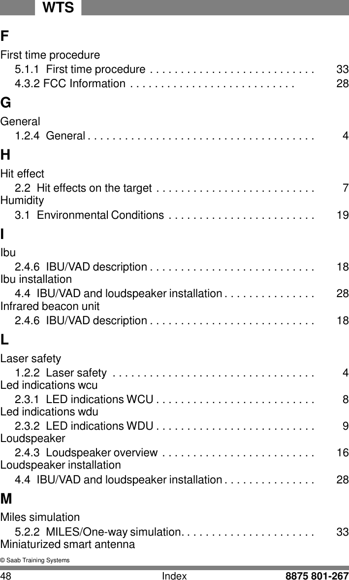WTS 48 Index 8875 801-267    F First time procedure 5.1.1  First time procedure . . . . . . . . . . . . . . . . . . . . . . . . . . .  33 4.3.2 FCC Information . . . . . . . . . . . . . . . . . . . . . . . . . . .  28 G General 1.2.4 General . . . . . . . . . . . . . . . . . . . . . . . . . . . . . . . . . . . . .  4 H Hit effect 2.2 Hit effects on the target . . . . . . . . . . . . . . . . . . . . . . . . . .  7 Humidity 3.1  Environmental Conditions . . . . . . . . . . . . . . . . . . . . . . . .  19 I Ibu 2.4.6  IBU/VAD description . . . . . . . . . . . . . . . . . . . . . . . . . . .  18 Ibu installation 4.4  IBU/VAD and loudspeaker installation . . . . . . . . . . . . . . .  28 Infrared beacon unit 2.4.6  IBU/VAD description . . . . . . . . . . . . . . . . . . . . . . . . . . .  18 L Laser safety 1.2.2  Laser safety  . . . . . . . . . . . . . . . . . . . . . . . . . . . . . . . . .  4 Led indications wcu 2.3.1  LED indications WCU . . . . . . . . . . . . . . . . . . . . . . . . . .  8 Led indications wdu 2.3.2  LED indications WDU . . . . . . . . . . . . . . . . . . . . . . . . . .  9 Loudspeaker 2.4.3  Loudspeaker overview . . . . . . . . . . . . . . . . . . . . . . . . .  16 Loudspeaker installation 4.4  IBU/VAD and loudspeaker installation . . . . . . . . . . . . . . .  28 M Miles simulation 5.2.2  MILES/One-way simulation. . . . . . . . . . . . . . . . . . . . . .  33 Miniaturized smart antenna  &copy; Saab Training Systems 