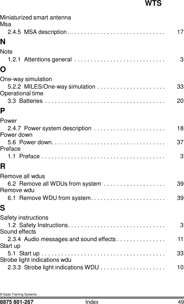 WTS 8875 801-267 Index 49   I Miniaturized smart antenna Msa 2.4.5  MSA description . . . . . . . . . . . . . . . . . . . . . . . . . . . . . .  17 N Note 1.2.1  Attentions general  . . . . . . . . . . . . . . . . . . . . . . . . . . . .  3 O One-way simulation 5.2.2  MILES/One-way simulation . . . . . . . . . . . . . . . . . . . . .  33 Operational time 3.3  Batteries . . . . . . . . . . . . . . . . . . . . . . . . . . . . . . . . . . . . .  20 P Power 2.4.7  Power system description  . . . . . . . . . . . . . . . . . . . . . .  18 Power down 5.6  Power down. . . . . . . . . . . . . . . . . . . . . . . . . . . . . . . . . . .  37 Preface 1.1  Preface . . . . . . . . . . . . . . . . . . . . . . . . . . . . . . . . . . . . . .  3 R Remove all wdus 6.2  Remove all WDUs from system  . . . . . . . . . . . . . . . . . . .  39 Remove wdu 6.1  Remove WDU from system. . . . . . . . . . . . . . . . . . . . . . .  39 S Safety instructions 1.2  Safety Instructions. . . . . . . . . . . . . . . . . . . . . . . . . . . . . .  3 Sound effects 2.3.4  Audio messages and sound effects . . . . . . . . . . . . . . .  11 Start up 5.1  Start up . . . . . . . . . . . . . . . . . . . . . . . . . . . . . . . . . . . . . .  33 Strobe light indications wdu 2.3.3  Strobe light indications WDU . . . . . . . . . . . . . . . . . . . .  10     &copy; Saab Training Systems 