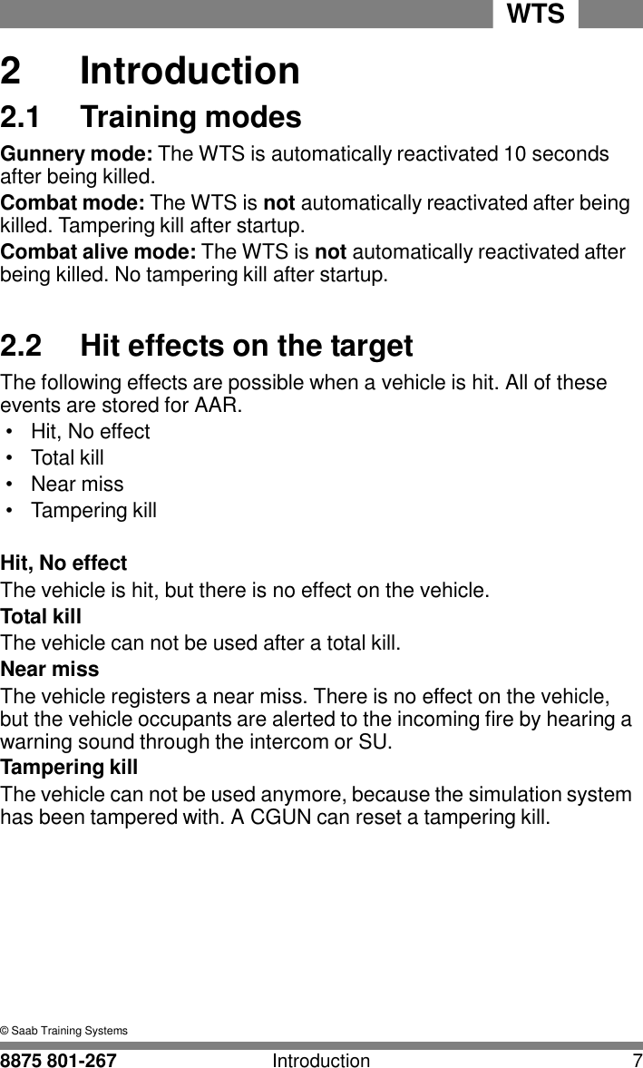 WTS 8875 801-267 Introduction 7   2 2  Introduction 2.1  Training modes Gunnery mode: The WTS is automatically reactivated 10 seconds after being killed. Combat mode: The WTS is not automatically reactivated after being killed. Tampering kill after startup. Combat alive mode: The WTS is not automatically reactivated after being killed. No tampering kill after startup.   2.2 Hit effects on the target The following effects are possible when a vehicle is hit. All of these events are stored for AAR. &bull;  Hit, No effect &bull;  Total kill &bull;  Near miss &bull;  Tampering kill   Hit, No effect The vehicle is hit, but there is no effect on the vehicle. Total kill The vehicle can not be used after a total kill. Near miss The vehicle registers a near miss. There is no effect on the vehicle, but the vehicle occupants are alerted to the incoming fire by hearing a warning sound through the intercom or SU. Tampering kill The vehicle can not be used anymore, because the simulation system has been tampered with. A CGUN can reset a tampering kill.           &copy; Saab Training Systems 