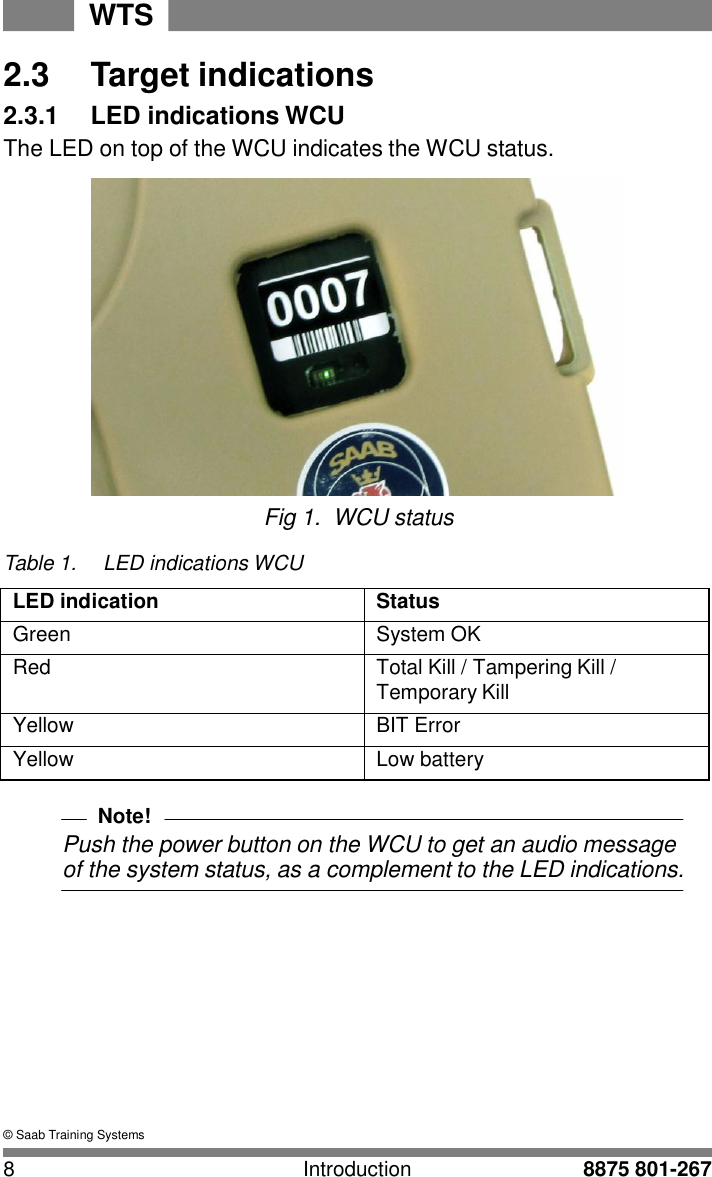 WTS 8 Introduction 8875 801-267    2.3  Target indications 2.3.1  LED indications WCU The LED on top of the WCU indicates the WCU status.   Fig 1.  WCU status  Table 1.  LED indications WCU  LED indication Status Green System OK Red Total Kill / Tampering Kill / Temporary Kill Yellow BIT Error Yellow Low battery  Note! Push the power button on the WCU to get an audio message of the system status, as a complement to the LED indications.             &copy; Saab Training Systems 