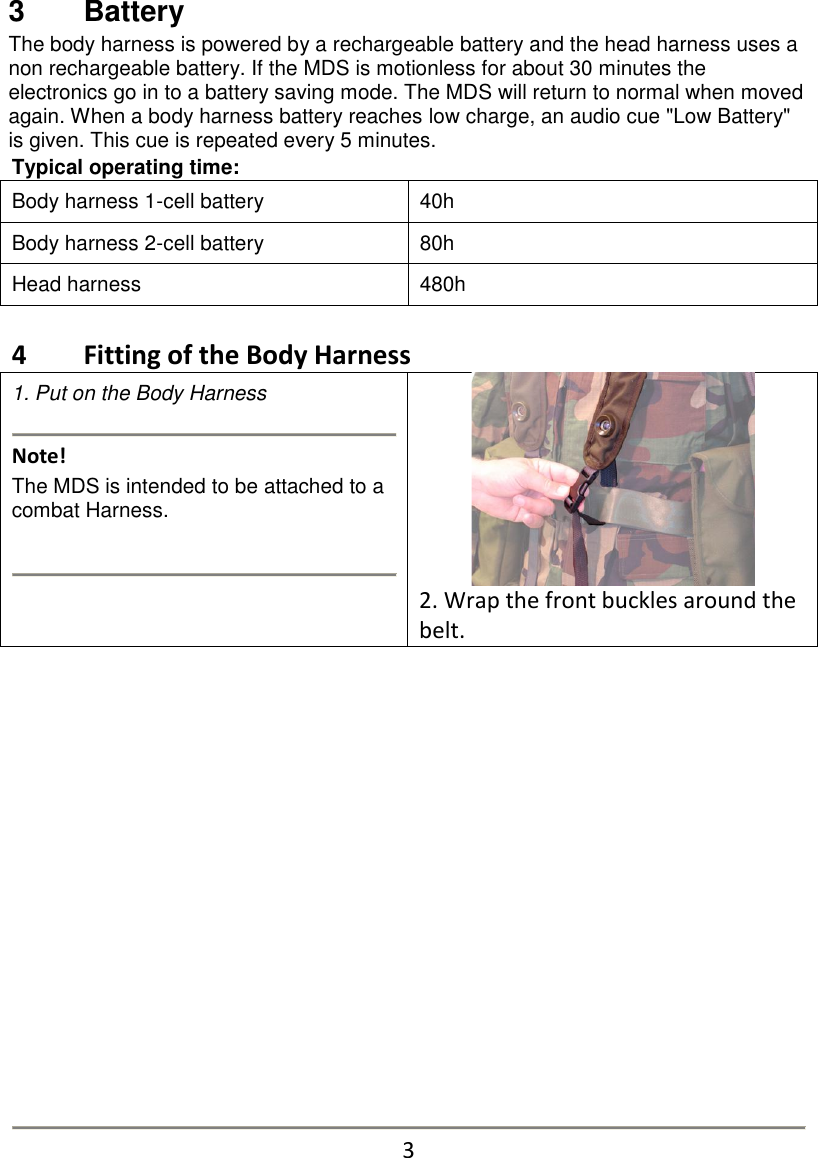 3   Battery The body harness is powered by a rechargeable battery and the head harness uses a non rechargeable battery. If the MDS is motionless for about 30 minutes the electronics go in to a battery saving mode. The MDS will return to normal when moved again. When a body harness battery reaches low charge, an audio cue "Low Battery" is given. This cue is repeated every 5 minutes. Typical operating time: Body harness 1-cell battery 40h Body harness 2-cell battery 80h Head harness 480h   4   Fitting of the Body Harness 1. Put on the Body Harness   Note!         The MDS is intended to be attached to a combat Harness.     2. Wrap the front buckles around the belt.                 3 