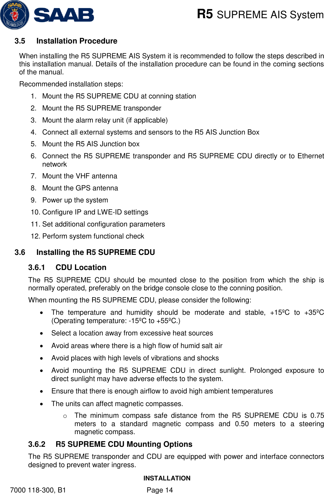    R5 SUPREME AIS System INSTALLATION 7000 118-300, B1    Page 14 3.5  Installation Procedure When installing the R5 SUPREME AIS System it is recommended to follow the steps described in this installation manual. Details of the installation procedure can be found in the coming sections of the manual. Recommended installation steps: 1.  Mount the R5 SUPREME CDU at conning station 2.  Mount the R5 SUPREME transponder 3.  Mount the alarm relay unit (if applicable) 4.  Connect all external systems and sensors to the R5 AIS Junction Box 5.  Mount the R5 AIS Junction box 6.  Connect the R5 SUPREME transponder and R5 SUPREME CDU directly or to Ethernet network 7.  Mount the VHF antenna 8.  Mount the GPS antenna 9.  Power up the system 10. Configure IP and LWE-ID settings 11. Set additional configuration parameters 12. Perform system functional check 3.6  Installing the R5 SUPREME CDU 3.6.1  CDU Location The  R5  SUPREME  CDU  should  be  mounted  close  to  the  position  from  which  the  ship  is normally operated, preferably on the bridge console close to the conning position. When mounting the R5 SUPREME CDU, please consider the following:   The  temperature  and  humidity  should  be  moderate  and  stable,  +15ºC  to  +35ºC (Operating temperature: -15ºC to +55ºC.)   Select a location away from excessive heat sources   Avoid areas where there is a high flow of humid salt air   Avoid places with high levels of vibrations and shocks   Avoid  mounting  the  R5  SUPREME  CDU  in  direct  sunlight.  Prolonged  exposure  to direct sunlight may have adverse effects to the system.   Ensure that there is enough airflow to avoid high ambient temperatures   The units can affect magnetic compasses. o  The  minimum  compass  safe  distance  from  the  R5  SUPREME  CDU  is  0.75 meters  to  a  standard  magnetic  compass  and  0.50  meters  to  a  steering magnetic compass. 3.6.2  R5 SUPREME CDU Mounting Options The R5 SUPREME transponder and CDU are equipped with power and interface connectors designed to prevent water ingress.  