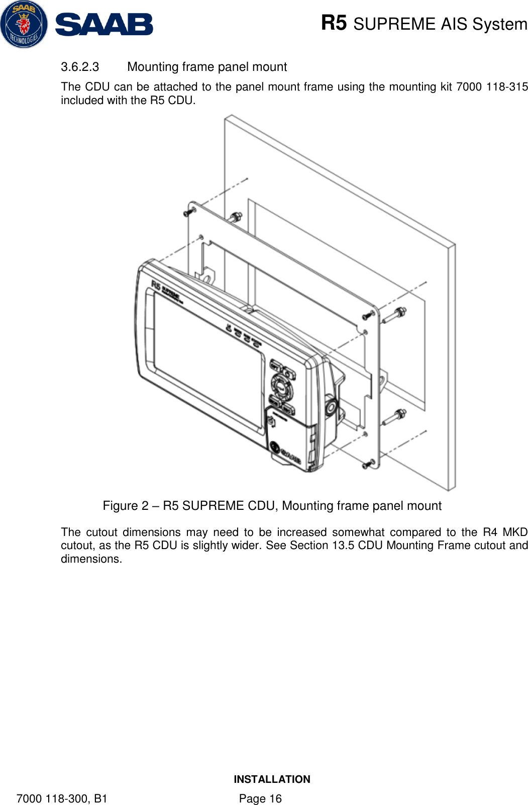    R5 SUPREME AIS System INSTALLATION 7000 118-300, B1    Page 16 3.6.2.3    Mounting frame panel mount The CDU can be attached to the panel mount frame using the mounting kit 7000 118-315 included with the R5 CDU.  Figure 2 – R5 SUPREME CDU, Mounting frame panel mount The  cutout  dimensions  may  need  to  be  increased  somewhat  compared  to  the  R4  MKD cutout, as the R5 CDU is slightly wider. See Section 13.5 CDU Mounting Frame cutout and dimensions.    